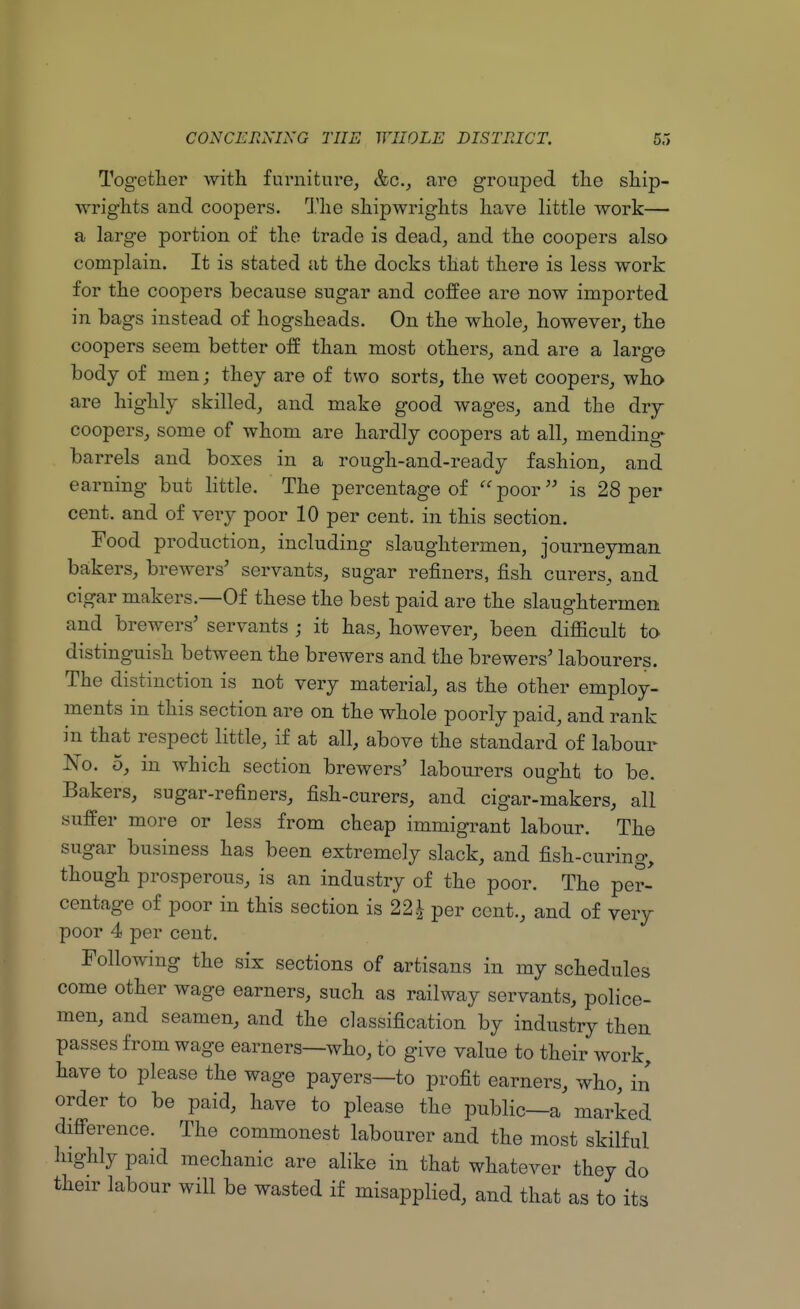 Together with furniture, &c, are grouped the ship- wrights and coopers. The shipwrights have little work— a large portion of the trade is dead, and the coopers also complain. It is stated at the docks that there is less work for the coopers because sugar and coffee are now imported in bags instead of hogsheads. On the whole, however, the coopers seem better off than most others, and are a large body of men; they are of two sorts, the wet coopers, who are highly skilled, and make good wages, and the dry coopers, some of whom are hardly coopers at all, mending barrels and boxes in a rough-and-ready fashion, and earning but little. The percentage of poor is 28 per cent, and of very poor 10 per cent, in this section. Food production, including slaughtermen, journeyman bakers, brewers' servants, sugar refiners, fish curers, and cigar makers.—Of these the best paid are the slaughtermen and brewers' servants ; it has, however, been difficult to distinguish between the brewers and the brewers' labourers. The distinction is not very material, as the other employ- ments in this section are on the whole poorly paid, and rank in that respect little, if at all, above the standard of labour No. 5, in which section brewers' labourers ought to be. Bakers, sugar-refiners, fish-curers, and cigar-makers, all suffer more or less from cheap immigrant labour. The sugar business has been extremely slack, and fish-curing, though prosperous, is an industry of the poor. The per- centage of poor in this section is 221 per cent., and of very poor 4 per cent. Following the six sections of artisans in my schedules come other wage earners, such as railway servants, police- men, and seamen, and the classification by industry then passes from wage earners—who, to give value to their work, have to please the wage payers—to profit earners, who, in order to be paid, have to please the public—a marked difference. The commonest labourer and the most skilful highly paid mechanic are alike in that whatever they do their labour will be wasted if misapplied, and that as to its