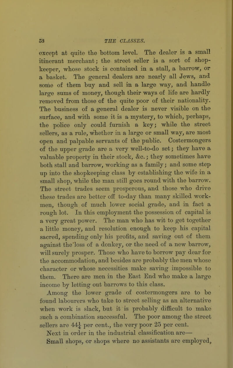 except at quite the bottom level. The dealer is a small itinerant merchant; the street seller is a sort of shop- keeper, whose stock is contained in a stall, a barrow, or a basket. The general dealers are nearly all Jews, and some of them buy and sell in a large way, and handle large sums of money, though their ways of life are hardly removed from those of the quite poor of their nationality. The business of a general dealer is never visible on the surface, and with some it is a mystery, to which, perhaps, the police only could furnish a key; while the street sellers, as a rule, whether in a large or small way, are most open and palpable servants of the public. Costermongers of the upper grade are a very well-to-do set; they have a valuable property in their stock, &c.; they sometimes have both stall and barrow, working as a family; and some step up into the shopkeeping class by establishing the wife in a small shop, while the man still goes round with the barrow. The street trades seem prosperous, and those who drive these trades are better off to-day than many skilled work- men, though of much lower social grade, and in fact a rough lot. In this employment the possession of capital is a very great power. The man who has wit to get together a little money, and resolution enough to keep his capital sacred, spending only his profits, and saving out of them against the loss of a donkey, or the need of a new barrow, will surely prosper. Those who have to borrow pay dear for the accommodation, and besides are probably the men whose character or whose necessities make saving impossible to them. There are men in the East End who make a large income by letting out barrows to this class. Among the lower grade of costermongers are to be found labourers who take to street selling as an alternative when work is slack, but it is probably difficult to make such a combination successful. The poor among the street sellers are per cent., the very poor 25 per cent. Next in order in the industrial classification are— Small shops, or shops where no assistants are employed,