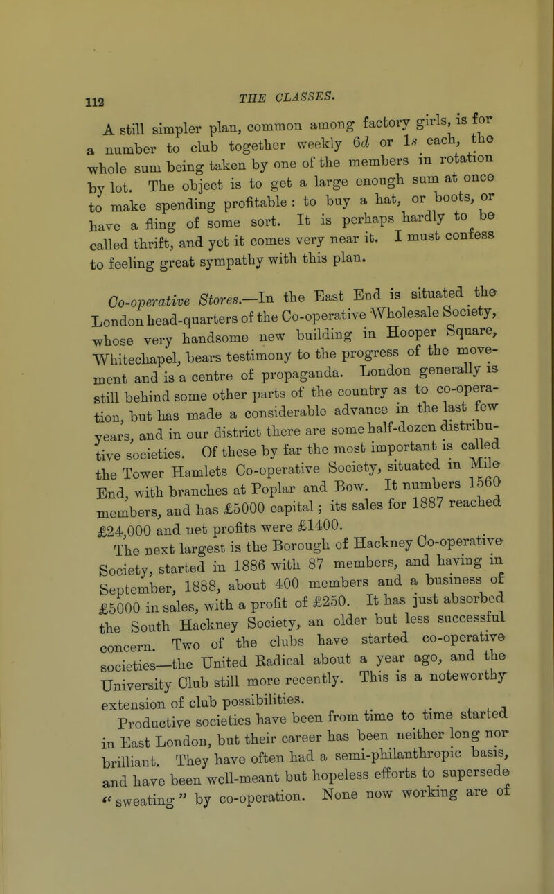 A still simpler plan, common among factory girls, is for a nnmber to club together weekly U or 1* each the whole sum being taken by one of the members m rotation by lot. The object is to get a large enough sum at once to make spending profitable : to buy a hat, or boots, or have a fling of some sort. It is perhaps hardly to be called thrift, and yet it comes very near it. I must confess to feeling great sympathy with this plan. Co-operative 8tores.-ln the East End is situated the London head-quarters of the Co-operative Wholesale Society, whose very handsome new building in Hooper Square, Whitechapel, bears testimony to the progress of the move- ment and is a centre of propaganda. London generally is still behind some other parts of the country as to co-opera- tion, but has made a considerable advance in the last few years, and in our district there are some half-dozen distribu- tive societies. Of these by far the most important is called the Tower Hamlets Co-operative Society, situated m Mile- End with branches at Poplar and Bow. It numbers 1560 members, and has £5000 capital; its sales for 1887 reached £24,000 and net profits were £1400. The next largest is the Borough of Hackney Co-operative Society, started in 1886 with 87 members, and having m September, 1888, about 400 members and a business ot £5000 in sales, with a profit of £250. It has just absorbed the South Hackney Society, an older but less successful concern Two of the clubs have started co-operative societies__the United Radical about a year ago, and the University Club still more recently. This is a noteworthy extension of club possibilities. ( Productive societies have been from time to time started in East London, but their career has been neither long nor brilliant They have often had a semi-philanthropic basis, and have been well-meant but hopeless efforts to supersede «sweating by co-operation. None now working are of