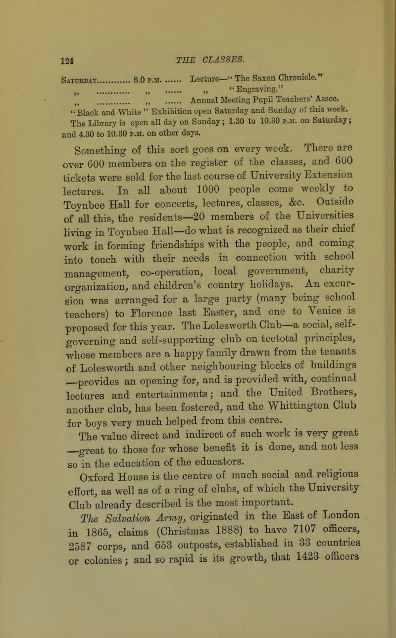 Saturday 8.0 p.m Lecture— The Saxon Chronicle. „ , Engraving. H Annual Meeting Pupil Teachers' Assoc.  Black and White  Exhibition open Saturday and Sunday of this week. The Library is open all day on Sunday; 1.30 to 10.30 p.m. on Saturday; and 4.30 to 10.30 p.m. on other days. Something of this sort goes on every week. There are over 600 members on the register of the classes, and 600 tickets were sold for the last course of University Extension lectures. In all about 1000 people come weekly to Toynbee Hall for concerts, lectures, classes, &c. Outside of all this, the residents—20 members of the Universities living in Toynbee Hall—do what is recognized as their chief work in forming friendships with the people, and coming into touch with their needs in connection with school management, co-operation, local government, charity organization, and children's country holidays. An excur- sion was arranged for a large party (many being school teachers) to Florence last Easter, and one to Venice is proposed for this year. The Lolesworth Club—a social, self- governing and self-supporting club on teetotal principles, whose members are a happy family drawn from the tenants of Lolesworth and other neighbouring blocks of buildings provides an opening for, and is provided with, continual lectures and entertainments; and the United Brothers, another club, has been fostered, and the Whittington Club for boys very much helped from this centre. The value direct and indirect of such work is very great —great to those for whose benefit it is done, and not less so in the education of the educators. Oxford House is the centre of much social and religious effort, as well as of a ring of clubs, of which the University Club already described is the most important. The Salvation Army, originated in the East of London in 1865, claims (Christmas 1888) to have 7107 officers, 2587 corps, and 653 outposts, established in 33 countries or colonies; and so rapid is its growth, that 1423 officers