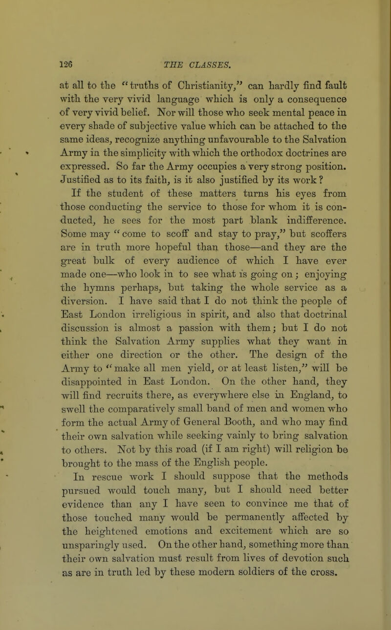 at all to the (' truths of Christianity, can hardly find fault with the very vivid language which is only a consequence of very vivid belief. Nor will those who seek mental peace in every shade of subjective value which can be attached to the same ideas, recognize anything unfavourable to the Salvation Army in the simplicity with which the orthodox doctrines are expressed. So far the Army occupies a very strong position. Justified as to its faith, is it also justified by its work ? If the student of these matters turns his eyes from those conducting the service to those for whom it is con- ducted, he sees for the most part blank indifference. Some may  come to scoff and stay to pray, but scoffers are in truth more hopeful than those—and they are the great bulk of every audience of which I have ever made one—who look in to see what is going on ; enjoying the hymns perhaps, but taking the whole service as a diversion. I have said that I do not think the people of East London irreligious in spirit, and also that doctrinal discussion is almost a passion with them; but I do not think the Salvation Army supplies what they want in either one direction or the other. The design of the Army to  make all men yield, or at least listen, will be disappointed in East London. On the other hand, they will find recruits there, as everywhere else in England, to swell the comparatively small band of men and women who form the actual Army of General Booth, and who may find their own salvation while seeking vainly to bring salvation to others. Not by this road (if I am right) will religion be brought to the mass of the English people. In rescue work I should suppose that the methods pursued would touch many, but I should need better evidence than any I have seen to convince me that of those touched many would be permanently affected by the heightened emotions and excitement which are so unsparingly used. On the other hand, something more than their own salvation must result from lives of devotion such as are in truth led by these modern soldiers of the cross.