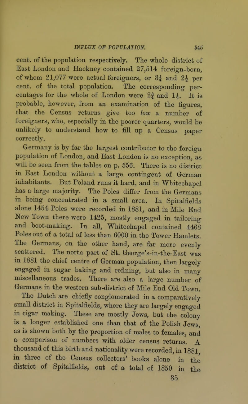 cent, of the population respectively. The whole district of East London and Hackney contained 27,514 foreign-born, of whom 21,077 were actual foreigners, or 3£ and 2\ per cent, of the total population. The corresponding per- centages for the whole of London were 2| and 1\. It is probable, however, from an examination of the figures, that the Census returns give too low a number of foreigners, who, especially in the poorer quarters, would be unlikely to understand how to fill up a Census paper correctly. Germany is by far the largest contributor to the foreign population of London, and East London is no exception, as will be seen from the tables on p. 556. There is no district in East London without a large contingent of German inhabitants. But Poland runs it hard, and in Whitechapel has a large majority. The Poles differ from the Germans in being concentrated in a small area. In Spitalfields alone 1454 Poles were recorded in 1881, and in Mile End New Town there were 1425, mostly engaged in tailoring and boot-making. In all, Whitechapel contained 4468 Poles out of a total of less than 6000 in the Tower Hamlets. The Germans, on the other hand, are far more evenly scattered. The nortn part of St. GeorgeVin-the-East was in 1881 the chief centre of German population, then largely engaged in sugar baking and refining, but also in many miscellaneous trades. There are also a large number of Germans in the western sub-district of Mile End Old Town. The Dutch are chiefly conglomerated in a comparatively small district in Spitalfields, where they are largely engaged in cigar making. These are mostly Jews, but the colony is a longer established one than that of the Polish Jews, as is shown both by the proportion of males to females, and a comparison of numbers with older census returns. A thousand of this birth and nationality were recorded, in 1881 in three of the Census collectors' books alone in the district of Spitalfields, out of a total of 1850 in the 35