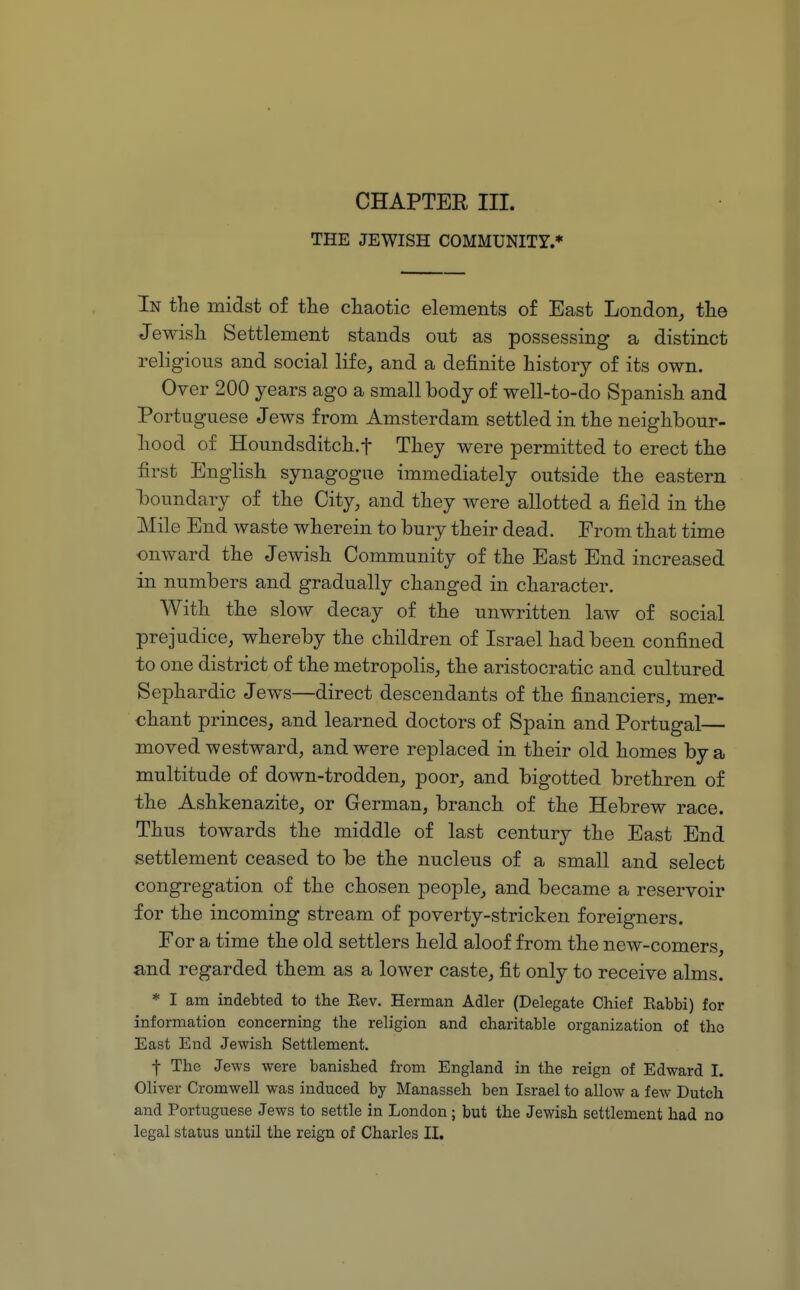 THE JEWISH COMMUNITY.* In the midst of the chaotic elements of East London, the Jewish Settlement stands out as possessing a distinct religious and social life, and a definite history of its own. Over 200 years ago a small body of well-to-do Spanish and Portuguese Jews from Amsterdam settled in the neighbour- hood of Houndsditch.f They were permitted to erect the first English synagogue immediately outside the eastern boundary of the City, and they were allotted a field in the Mile End waste wherein to bury their dead. From that time onward the Jewish Community of the East End increased in numbers and gradually changed in character. With the slow decay of the unwritten law of social prejudice, whereby the children of Israel had been confined to one district of the metropolis, the aristocratic and cultured Sephardic Jews—direct descendants of the financiers, mer- chant princes, and learned doctors of Spain and Portugal— moved westward, and were replaced in their old homes by a multitude of down-trodden, poor, and bigotted brethren of the Ashkenazite, or German, branch of the Hebrew race. Thus towards the middle of last century the East End settlement ceased to be the nucleus of a small and select congregation of the chosen people, and became a reservoir for the incoming stream of poverty-stricken foreigners. For a time the old settlers held aloof from the new-comers, and regarded them as a lower caste, fit only to receive alms. * I am indebted to the Eev. Herman Adler (Delegate Chief Eabbi) for information concerning the religion and charitable organization of tho East End Jewish Settlement. f The Jews were banished from England in the reign of Edward I. Oliver Cromwell was induced by Manasseh ben Israel to allow a few Dutch and Portuguese Jews to settle in London; but the Jewish settlement had no legal status until the reign of Charles II.