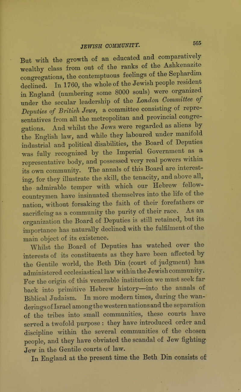 But with the growth of an educated and comparatively wealthy class from out of the ranks of the Ashkenazite congregations, the contemptuous feelings of the Sephardim declined. In 1760, the whole of the Jewish people resident in England (numbering some 8000 souls) were organized under the secular leadership of the London Committee of Deputies of British Jews, a committee consisting of repre- sentatives from all the metropolitan and provincial congre- gations. And whilst the Jews were regarded as aliens by the English law, and while they laboured under manifold industrial and political disabilities, the Board of Deputies Was fully recognized by the Imperial Government as a representative body, and possessed very real powers within its own community. The annals of this Board are interest- ing, for they illustrate the skill, the tenacity, and above all, the' admirable temper with which our Hebrew fellow- countrymen have insinuated themselves into the life of the- nation, without forsaking the faith of their forefathers or sacrificing as a community the purity of their race. As an organization the Board of Deputies is still retained, but its importance has naturally declined with the fulfilment of the main object of its existence. Whilst the Board of Deputies has watched over the interests of its constituents as they have been affected by the Gentile world, the Beth Din (court of judgment) has administered ecclesiastical law within the Jewish community. For the origin of this venerable institution we must seek far back into primitive Hebrew history—into the annals of Biblical Judaism. In more modern times, during the wan- derings of Israel among the western nation sand the separation of the tribes into small communities, these courts have served a twofold purpose : they have introduced order and discipline within the several communities of the chosen people, and they have obviated the scandal of Jew fighting Jew in the Gentile courts of law. In England at the present time the Beth Din consists of