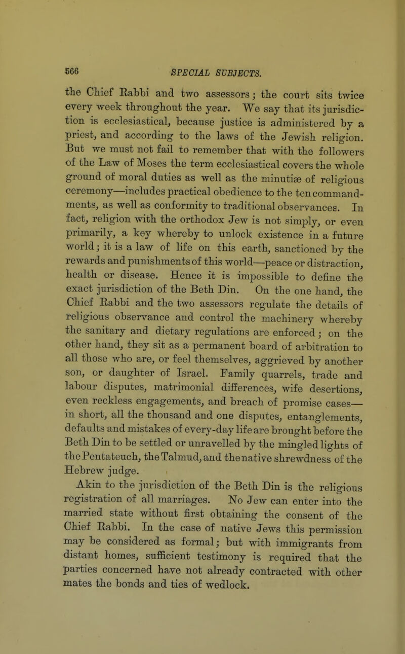 the Chief Rabbi and two assessors; the court sits twice every week throughout the year. We say that its jurisdic- tion is ecclesiastical, because justice is administered by a priest, and according to the laws of the Jewish religion. But we must not fail to remember that with the followers of the Law of Moses the term ecclesiastical covers the whole ground of moral duties as well as the minutige of religious ceremony—includes practical obedience to the ten command- ments, as well as conformity to traditional observances. In fact, religion with the orthodox Jew is not simply, or even primarily, a key whereby to unlock existence in a future world; it is a law of life on this earth, sanctioned by the rewards and punishments of this world—peace or distraction, health or disease. Hence it is impossible to define the exact jurisdiction of the Beth Din. On the one hand, the Chief Rabbi and the two assessors regulate the details of religious observance and control the machinery whereby the sanitary and dietary regulations are enforced ; on the other hand, they sit as a permanent board of arbitration to all those who are, or feel themselves, aggrieved by another son, or daughter of Israel. Family quarrels, trade and labour disputes, matrimonial differences, wife desertions, even reckless engagements, and breach of promise cases— in short, all the thousand and one disputes, entanglements, defaults and mistakes of every-day life are brought before the Beth Din to be settled or unravelled by the mingled lights of the Pentateuch, the Talmud, and the native shrewdness of the Hebrew judge. Akin to the jurisdiction of the Beth Din is the religious registration of all marriages. No Jew can enter into the married state without first obtaining the consent of the Chief Rabbi. In the case of native Jews this permission may be considered as formal; but with immigrants from distant homes, sufficient testimony is required that the parties concerned have not already contracted with other mates the bonds and ties of wedlock.