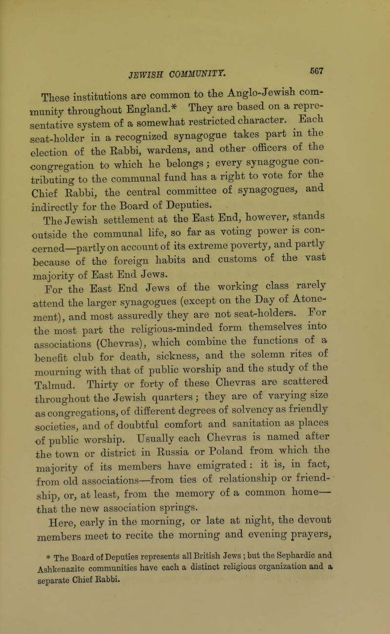 These institutions are common to the Anglo-Jewish com- munity throughout England.* They are based on a repre- sentative system of a somewhat restricted character. ^ Each seat-holder in a recognized synagogue takes part in the election of the Babbi, wardens, and other officers of the congregation to which he belongs; every synagogue con- tributing to the communal fund has a right to vote for the Chief Babbi, the central committee of synagogues, and indirectly for the Board of Deputies. The Jewish settlement at the East End, however, stands outside the communal life, so far as voting power is con- cerned—partly on account of its extreme poverty, and partly because of the foreign habits and customs of the vast majority of East End Jews. For the East End Jews of the working class rarely attend the larger synagogues (except on the Day of Atone- ment), and most assuredly they are not seat-holders. For the most part the religious-minded form themselves into associations (Chevras), which combine the functions of a benefit club for death, sickness, and the solemn rites of mourning with that of public worship and the study of the Talmud. Thirty or forty of these Chevras are scattered throughout the Jewish quarters; they are of varying size as congregations, of different degrees of solvency as friendly societies, and of doubtful comfort and sanitation as places of public worship. Usually each Chevras is named after the town or district in Bussia or Poland from which the majority of its members have emigrated : it is, in fact, from old associations—from ties of relationship or friend- ship, or, at least, from the memory of a common home- that the new association springs. Here, early in the morning, or late at night, the devout members meet to recite the morning and evening prayers, * The Board of Deputies represents all British Jews ; but the Sephardic and Ashkenazite communities have each a distinct religious organization and a separate Chief Rabbi.