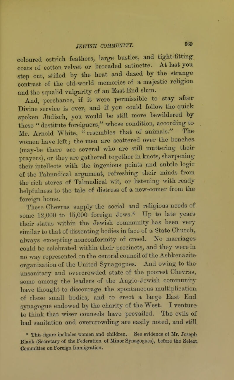 coloured ostrich feathers, large bustles, and tight-fitting- coats of cotton velvet or brocaded satinette. At last you step out, stifled by the heat and dazed by the strange contrast of the old-world memories of a majestic religion and the squalid vulgarity of an East End slum. And, perchance, if it were permissible to stay after Divine service is over, and if you could follow the quick spoken Jiidisch, you would be still more bewildered by these  destitute foreigners, whose condition, according to Mr. Arnold White, resembles that of animals. The women have left; the men are scattered over the benches (may-be there are several who are still muttering their prayers), or they are gathered together in knots, sharpening their intellects with the ingenious points and subtle logic of the Talmudical argument, refreshing their minds from the rich stores of Talmudical wit, or listening with ready helpfulness to the tale of distress of a new-comer from the foreign home. These Chevras supply the social and religious needs of some 12,000 to 15,000 foreign Jews.* Up to late years their status within the Jewish community has been very similar to that of dissenting bodies in face of a State Church, always excepting nonconformity of creed. No marriages could be celebrated within their precincts, and they were in no way represented on the central council of the Ashkenazito organization of the United Synagogues. And owing to the- unsanitary and overcrowded state of the poorest Chevras, some among the leaders of the Anglo-Jewish community have thought to discourage the spontaneous multiplication of these small bodies, and to erect a large East End synagogue endowed by the charity of the West. I venture to think that wiser counsels have prevailed. The evils of bad sanitation and overcrowding are easily noted, and still * This figure includes women and children. See evidence of Mr. Joseph Blank (Secretary of the Federation of Minor Synagogues), before the Select. Committee on Foreign Immigration.