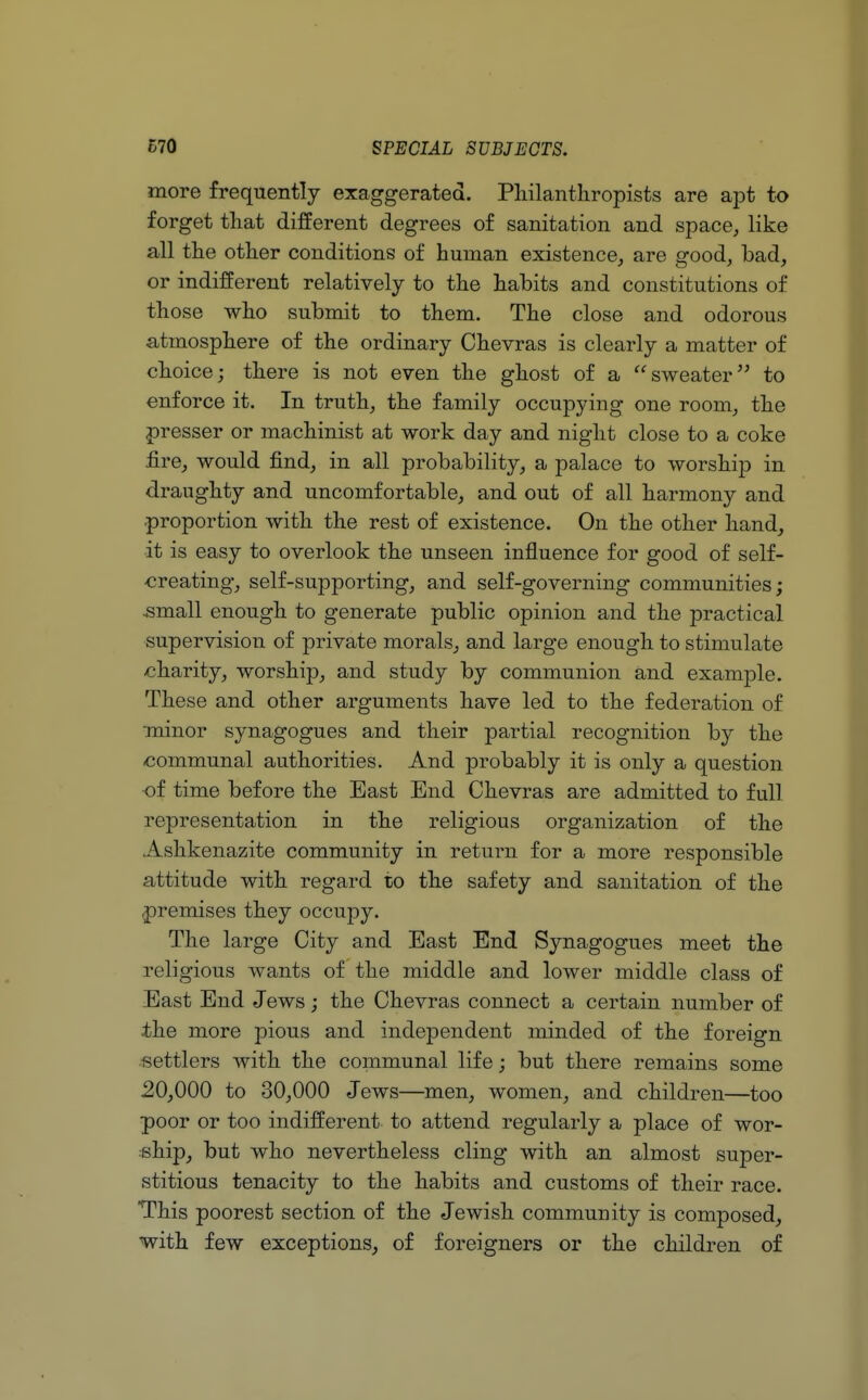 more frequently exaggerated. Philanthropists are apt to forget that different degrees of sanitation and space, like all the other conditions of human existence, are good, bad, or indifferent relatively to the habits and constitutions of those who submit to them. The close and odorous atmosphere of the ordinary Chevras is clearly a matter of choice; there is not even the ghost of a sweater to enforce it. In truth, the family occupying one room, the presser or machinist at work day and night close to a coke fire, would find, in all probability, a palace to worship in draughty and uncomfortable, and out of all harmony and proportion with the rest of existence. On the other hand, it is easy to overlook the unseen influence for good of self- creating, self-supporting, and self-governing communities; •small enough to generate public opinion and the practical supervision of private morals, and large enough to stimulate charity, worship, and study by communion and example. These and other arguments have led to the federation of minor synagogues and their partial recognition by the communal authorities. And probably it is only a question of time before the East End Chevras are admitted to full representation in the religious organization of the Ashkenazite community in return for a more responsible attitude with regard to the safety and sanitation of the .premises they occupy. The large City and East End Synagogues meet the religious wants of the middle and lower middle class of East End Jews; the Chevras connect a certain number of the more pious and independent minded of the foreign settlers with the communal life; but there remains some 20,000 to 30,000 Jews—men, women, and children—too poor or too indifferent to attend regularly a place of wor- ship, but who nevertheless cling with an almost super- stitious tenacity to the habits and customs of their race. This poorest section of the Jewish community is composed, with few exceptions, of foreigners or the children of