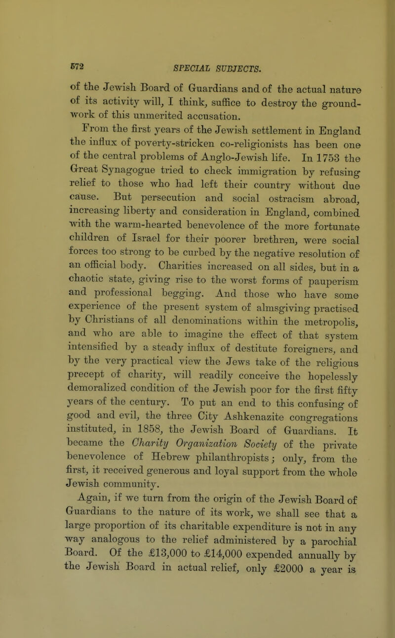 of the Jewish Board of Guardians and of the actual nature of its activity will, I think, suffice to destroy the ground- work of this unmerited accusation. From the first years of the Jewish settlement in England the influx of poverty-stricken co-religionists has been one of the central problems of Anglo-Jewish life. In 1753 the Great Synagogue tried to check immigration by refusing relief to those who had left their country without due cause. But persecution and social ostracism abroad, increasing liberty and consideration in England, combined with the warm-hearted benevolence of the more fortunate children of Israel for their poorer brethren, were social forces too strong to be curbed by the negative resolution of an official body. Charities increased on all sides, but in a chaotic state, giving rise to the worst forms of pauperism and professional begging. And those who have some experience of the present system of almsgiving practised by Christians of all denominations within the metropolis, and who are able to imagine the effect of that system intensified by a steady influx of destitute foreigners, and by the very practical view the Jews take of the religious precept of charity, will readily conceive the hopelessly demoralized condition of the Jewish poor for the first fifty years of the century. To put an end to this confusing of good and evil, the three City Ashkenazite congregations instituted, in 1858, the Jewish Board of Guardians. It became the Charity Organization Society of the private benevolence of Hebrew philanthropists; only, from the first, it received generous and loyal support from the whole Jewish community. Again, if we turn from the origin of the Jewish Board of Guardians to the nature of its work, we shall see that a large proportion of its charitable expenditure is not in any way analogous to the relief administered by a parochial Board. Of the £13,000 to £14,000 expended annually by the Jewish Board in actual relief, only £2000 a year is