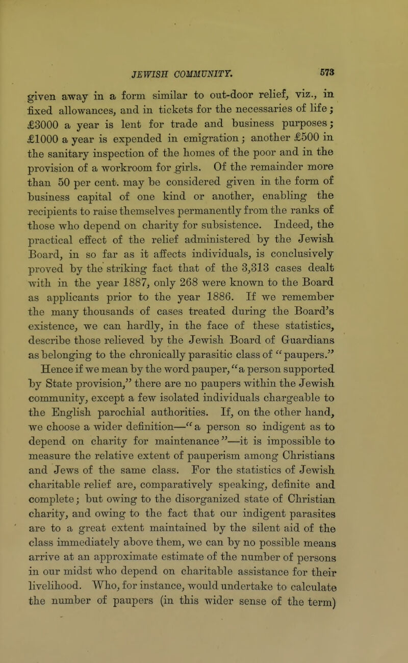 given away in a form similar to out-door relief, viz., in fixed allowances, and in tickets for the necessaries of life; £3000 a year is lent for trade and business purposes; £1000 a year is expended in emigration; another £500 in the sanitary inspection of the homes of the poor and in the provision of a workroom for girls. Of the remainder more than 50 per cent, may be considered given in the form of business capital of one kind or another, enabling the recipients to raise themselves permanently from the ranks of those who depend on charity for subsistence. Indeed, the practical effect of the relief administered by the Jewish Board, in so far as it affects individuals, is conclusively proved by the striking fact that of the 3,313 cases dealt with in the year 1887, only 268 were known to the Board as applicants prior to the year 1886. If we remember the many thousands of cases treated during the Board's existence, we can hardly, in the face of these statistics, describe those relieved by the Jewish Board of G-uardians as belonging to the chronically parasitic class of paupers. Hence if we mean by the word pauper, a person supported by State provision, there are no paupers within the Jewish community, except a few isolated individuals chargeable to the English parochial authorities. If, on the other hand, we choose a wider definition— a person so indigent as to depend on charity for maintenance—it is impossible to measure the relative extent of pauperism among Christians and Jews of the same class. For the statistics of Jewish charitable relief are, comparatively speaking, definite and complete; but owing to the disorganized state of Christian charity, and owing to the fact that our indigent parasites are to a great extent maintained by the silent aid of the class immediately above them, we can by no possible means arrive at an approximate estimate of the number of persons in our midst who depend on charitable assistance for their livelihood. Who, for instance, would undertake to calculate the number of paupers (in this wider sense of the term)