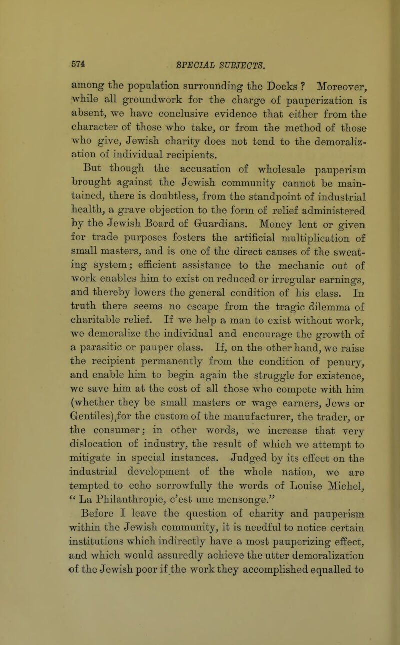 among the population surrounding the Docks ? Moreover, while all groundwork for the charge of pauperization is absent, we have conclusive evidence that either from the character of those who take, or from the method of those who give, Jewish charity does not tend to the demoraliz- ation of individual recipients. But though the accusation of wholesale pauperism brought against the Jewish community cannot be main- tained, there is doubtless, from the standpoint of industrial health, a grave objection to the form of relief administered by the Jewish Board of Guardians. Money lent or given for trade purposes fosters the artificial multiplication of small masters, and is one of the direct causes of the sweat- ing system; efficient assistance to the mechanic out of work enables him to exist on reduced or irregular earnings, and thereby lowers the general condition of his class. In truth there seems no escape from the tragic dilemma of charitable relief. If we help a man to exist without work, we demoralize the individual and encourage the growth of a parasitic or pauper class. If, on the other hand, we raise the recipient permanently from the condition of penury, and enable him to begin again the struggle for existence, we save him at the cost of all those who compete with him (whether they be small masters or wage earners, Jews or Gentiles) ,f or the custom of the manufacturer, the trader, or the consumer; in other words, we increase that very dislocation of industry, the result of which we attempt to mitigate in special instances. Judged by its effect on the industrial development of the whole nation, we are tempted to echo sorrowfully the words of Louise Michel, C( La Philanthropie, c'est une mensonge. Before I leave the question of charity and pauperism within the Jewish community, it is needful to notice certain institutions which indirectly have a most pauperizing effect, and which would assuredly achieve the utter demoralization of the Jewish poor if the work they accomplished equalled to