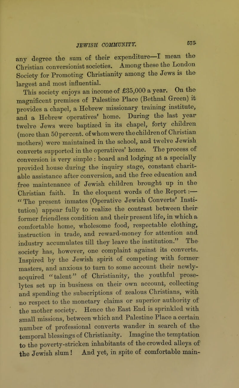 575- any degree the sum of their expenditure—I mean the Christian conversionist societies. Among these the London Society for Promoting Christianity among the Jews is the largest and most influential. This society enjoys an income of £35,000 a year. On the magnificent premises of Palestine Place (Bethnal Green) it provides a chapel, a Hebrew missionary training institute, and a Hebrew operatives' home. During the last year twelve Jews were baptized in its chapel, forty children (more than 50 per cent, of whom were the children of Christian mothers) were maintained in the school, and twelve Jewish converts supported in the operatives' home. The process of conversion is very simple : board and lodging at a specially provided house during the inquiry stage, constant charit- able assistance after conversion, and the free education and free maintenance of Jewish children brought up in tho Christian faith. In the eloquent words of the Eeport :—  The present inmates (Operative Jewish Converts' Insti- tution) appear fully to realize the contrast between their former friendless condition and their present life, in which a comfortable home, wholesome food, respectable clothing, instruction in trade, and reward-money for attention and industry accumulates till they leave the institution. The society has, however, one complaint against its converts. Inspired by the Jewish spirit of competing with former masters, and anxious to turn to some account their newly- acquired talent of Christianity, the youthful prose- lytes set up in business on their own account, collecting and spending the subscriptions of zealous Christians, with no respect to the monetary claims or superior authority of the mother society. Hence the East End is sprinkled with small missions, between which and Palestine Place a certain number of professional converts wander in search of the temporal blessings of Christianity. Imagine the temptation to the poverty-stricken inhabitants of the crowded alleys of the Jewish slum! And yet, in spite of comfortable main-