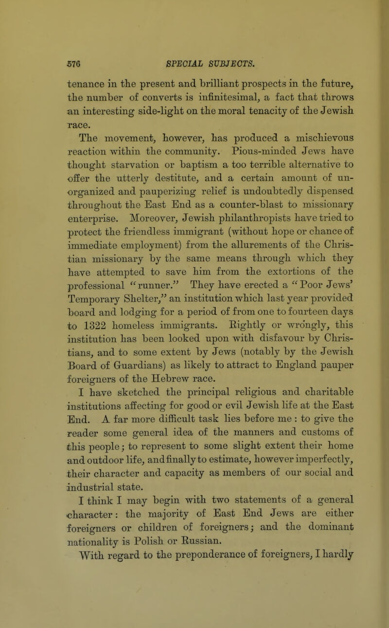 tenance in the present and brilliant prospects in the future, the number of converts is infinitesimal, a fact that throws an interesting side-light on the moral tenacity of the Jewish race. The movement, however, has produced a mischievous reaction within the community. Pious-minded Jews have thought starvation or baptism a too terrible alternative to offer the utterly destitute, and a certain amount of un- organized and pauperizing relief is undoubtedly dispensed throughout the East End as a counter-blast to missionary enterprise. Moreover, Jewish philanthropists have tried to protect the friendless immigrant (without hope or chance of immediate employment) from the allurements of the Chris- tian missionary by the same means through which they have attempted to save him from the extortions of the professional runner. They have erected a Poor Jews' Temporary Shelter, an institution which last year provided board and lodging for a period of from one to fourteen days to 1322 homeless immigrants. Rightly or wrongly, this institution has been looked upon with disfavour by Chris- tians, and to some extent by Jews (notably by the Jewish Board of Guardians) as likely to attract to England pauper foreigners of the Hebrew race. I have sketched the principal religious and charitable institutions affecting for good or evil Jewish life at the East End. A far more difficult task lies before me : to give the reader some general idea of the manners and customs of this people; to represent to some slight extent their home and outdoor life, and finally to estimate, however imperfectly, their character and capacity as members of our social and industrial state. I think I may begin with two statements of a general character: the majority of East End Jews are either foreigners or children of foreigners; and the dominant nationality is Polish or Russian. With regard to the preponderance of foreigners, I hardly