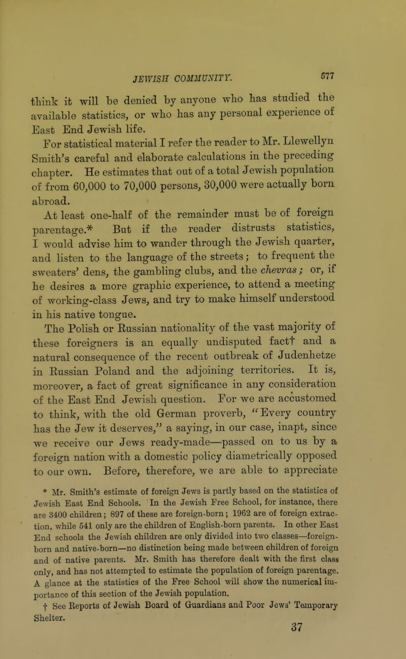 think it will be denied by anyone who has studied the available statistics, or who has any personal experience of East End Jewish life. For statistical material I refer the reader to Mr. Llewellyn Smith's careful and elaborate calculations in the preceding chapter. He estimates that out of a total Jewish population of from 60,000 to 70,000 persons, 30,000 were actually born abroad. At least one-half of the remainder must be of foreign parentage.* But if the reader distrusts statistics, I would advise him to wander through the Jewish quarter, and listen to the language of the streets; to frequent the sweaters' dens, the gambling clubs, and the chevras ; or, if he desires a more graphic experience, to attend a meeting of working-class Jews, and try to make himself understood in his native tongue. The Polish or Eussian nationality of the vast majority of these foreigners is an equally undisputed factt and a natural consequence of the recent outbreak of Judenhetze in Russian Poland and the adjoining territories. It is, moreover, a fact of great significance in any consideration of the East End Jewish question. For we are accustomed to think, with the old German proverb,  Every country has the Jew it deserves, a saying, in our case, inapt, since we receive our Jews ready-made—passed on to us by a foreign nation with a domestic policy diametrically opposed to our own. Before, therefore, we are able to appreciate * Mr. Smith's estimate of foreign Jews is partly based on the statistics of Jewish East End Schools. In the Jewish Free School, for instance, there are 3400 children; 897 of these are foreign-born; 1962 are of foreign extrac- tion, while 541 only are the children of English-born parents. In other East End schools the Jewish children are only divided into two classes—foreign- born and native-born—no distinction being made between children of foreign and of native parents. Mr. Smith has therefore dealt with the first class only, and has not attempted to estimate the population of foreign parentage. A glance at the statistics of the Free School will show the numerical im- portance of this section of the Jewish population. f See Eeports of Jewish Board of Guardians and Poor Jews' Temporary Shelter. 37