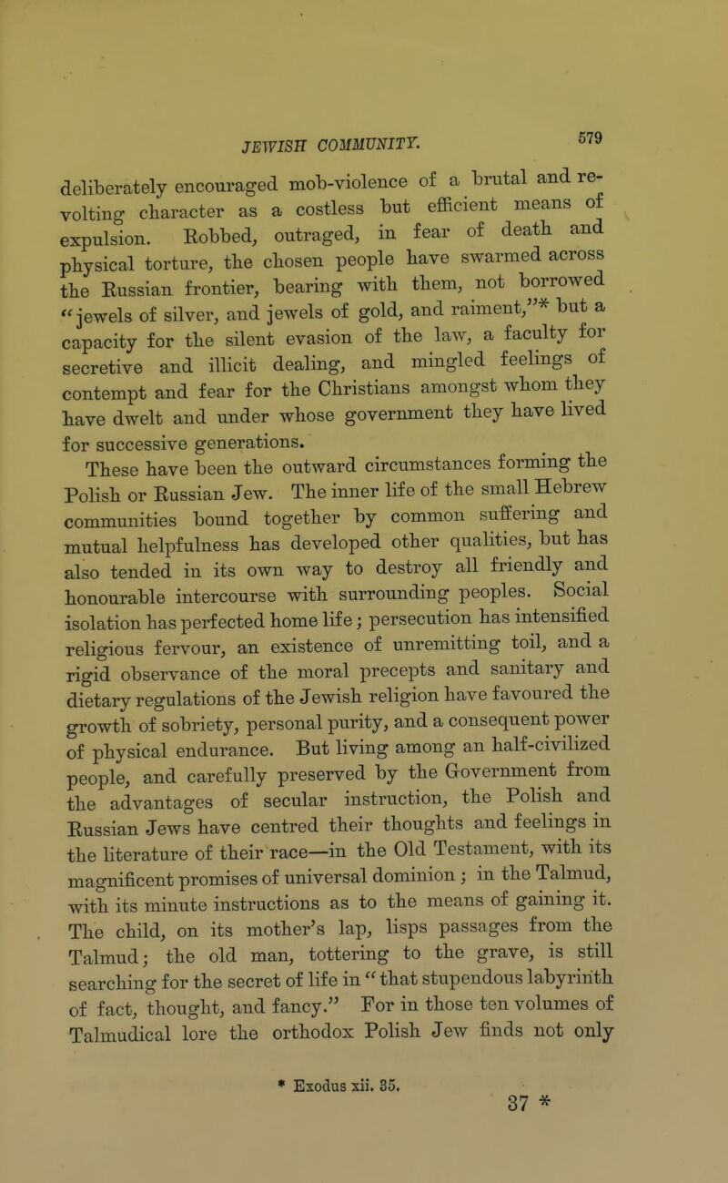 deliberately encouraged mob-violence of a brutal and re- volting character as a costless but efficient means of expulsion. Bobbed, outraged, in fear of death and physical torture, the chosen people have swarmed across the Eussian frontier, bearing with them, not borrowed jewels of silver, and jewels of gold, and raiment,* but a capacity for the silent evasion of the law, a faculty for secretive and illicit dealing, and mingled feelings of contempt and fear for the Christians amongst whom they have dwelt and under whose government they have lived for successive generations. These have been the outward circumstances forming the Polish or Eussian Jew. The inner life of the small Hebrew communities bound together by common suffering and mutual helpfulness has developed other qualities, but has also tended in its own way to destroy all friendly and honourable intercourse with surrounding peoples. Social isolation has perfected home life; persecution has intensified religious fervour, an existence of unremitting toil, and a rigid observance of the moral precepts and sanitary and dietary regulations of the Jewish religion have favoured the growth of sobriety, personal purity, and a consequent power of physical endurance. But living among an half-civilized people, and carefully preserved by the Government from the advantages of secular instruction, the Polish and Eussian Jews have centred their thoughts and feelings in the literature of their race—in the Old Testament, with its magnificent promises of universal dominion ; in the Talmud, with its minute instructions as to the means of gaining it. The child, on its mother's lap, lisps passages from the Talmud; the old man, tottering to the grave, is still searching for the secret of life in  that stupendous labyrinth of fact, thought, and fancy. For in those ten volumes of Talmudical lore the orthodox Polish Jew finds not only * Exodus xii. 35. 37 *