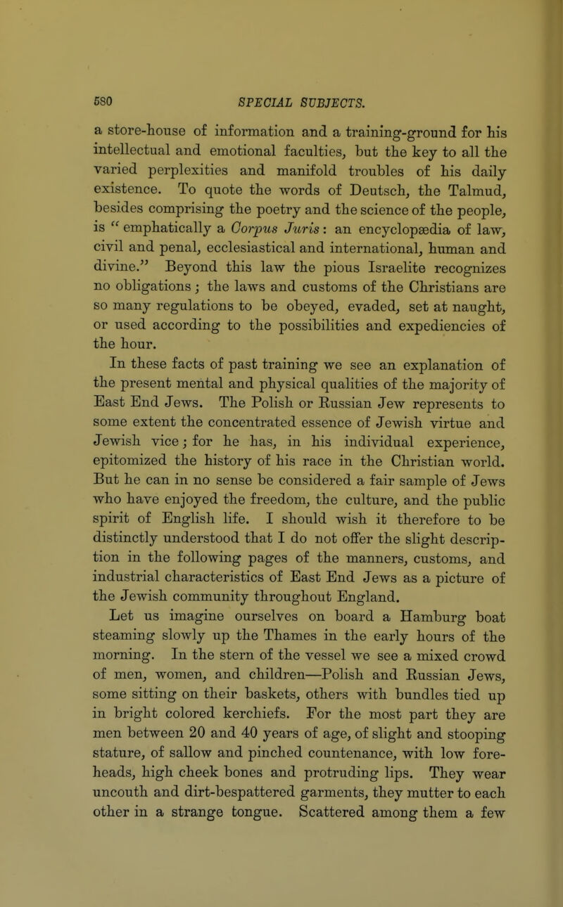 a store-house of information and a training-ground for his intellectual and emotional faculties, but the key to all the varied perplexities and manifold troubles of his daily- existence. To quote the words of Deutsch, the Talmud, besides comprising the poetry and the science of the people, is  emphatically a Corpus Juris: an encyclopaedia of law, civil and penal, ecclesiastical and international, human and divine. Beyond this law the pious Israelite recognizes no obligations; the laws and customs of the Christians are so many regulations to be obeyed, evaded, set at naught, or used according to the possibilities and expediencies of the hour. In these facts of past training we see an explanation of the present mental and physical qualities of the majority of East End Jews. The Polish or Eussian Jew represents to some extent the concentrated essence of Jewish virtue and Jewish vice; for he has, in his individual experience, epitomized the history of his race in the Christian world. But he can in no sense be considered a fair sample of Jews who have enjoyed the freedom, the culture, and the public spirit of English life. I should wish it therefore to be distinctly understood that I do not offer the slight descrip- tion in the following pages of the manners, customs, and industrial characteristics of East End Jews as a picture of the Jewish community throughout England. Let us imagine ourselves on board a Hamburg boat steaming slowly up the Thames in the early hours of the morning. In the stern of the vessel we see a mixed crowd of men, women, and children—Polish and Eussian Jews, some sitting on their baskets, others with bundles tied up in bright colored kerchiefs. For the most part they are men between 20 and 40 years of age, of slight and stooping stature, of sallow and pinched countenance, with low fore- heads, high cheek bones and protruding lips. They wear uncouth and dirt-bespattered garments, they mutter to each other in a strange tongue. Scattered among them a few