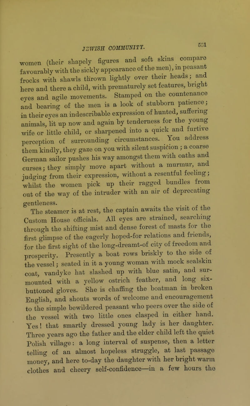 women (their shapely figures and soft skms compare favourably with the sickly appearance of the men) m peasant frocks with shawls thrown lightly over their heads; and here and there a child, with prematurely set features, bright eyes and agile movements. Stamped on the countenance and bearing of the men is a look of stubborn patience; in their eyes an indescribable expression of hunted, suffering animals, lit up now and again by tenderness for the young- wife or little child, or sharpened into a quick and furtive perception of surrounding circumstances. You address them kindly, they gaze on you with silent suspicion ; a coarse German sailor pushes his way amongst them with oaths and curses; they simply move apart without a murmur, and judging from their expression, without a resentful feeling; whilst the women pick up their ragged bundles from out of the way of the intruder with an air of deprecating gentleness. The steamer is at rest, the captain awaits the visit of the Custom House officials. All eyes are strained, searching through the shifting mist and dense forest of masts for the first glimpse of the eagerly hoped-for relations and friends, for the first sight of the long-dreamt-of city of freedom and prosperity. Presently a boat rows briskly to the side of the vessel; seated in it a young woman with mock sealskin coat, vandyke hat slashed up with blue satin, and sur- mounted with a yellow ostrich feather, and long six- buttoned gloves. She is chaffing the boatman in broken English, and shouts words of welcome and encouragement to the simple bewildered peasant who peers over the side of the vessel with two little ones clasped in either hand. Yes! that smartly dressed young lady is her daughter. Three years ago the father and the elder child left the quiet Polish village: a long interval of suspense, then a letter telling of an almost hopeless struggle, at last passage money, and here to-day the daughter with her bright warm clothes and cheery self-confidence—in a few hours the