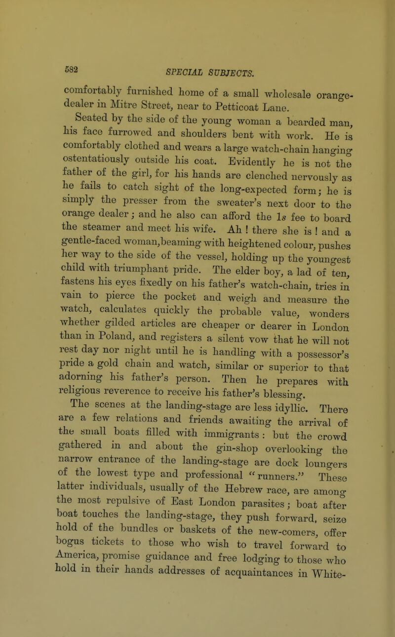 comfortably furnished home of a small wholesale orange- dealer in Mitre Street, near to Petticoat Lane. Seated by the side of the young woman a bearded man, his face furrowed and shoulders bent with work. He is comfortably clothed and wears a large watch-chain hanging ostentatiously outside his coat. Evidently he is not°the father of the girl, for his hands are clenched nervously as he fails to catch sight of the long-expected form; he is simply the presser from the sweater's next door to the orange dealer; and he also can afford the Is fee to board the steamer and meet his wife. Ah ! there she is ! and a gentle-faced woman,beaming with heightened colour, pushes her way to the side of the vessel, holding up the youngest child with triumphant pride. The elder boy, a lad of ten, fastens his eyes fixedly on his father's watch-chain, tries in vain to pierce the pocket and weigh and measure the watch, calculates quickly the probable value, wonders whether gilded articles are cheaper or dearer in London than in Poland, and registers a silent vow that he will not rest day nor night until he is handling with a possessor's pride a gold chain and watch, similar or superior to that adorning his father's person. Then he prepares with religious reverence to receive his father's blessing. The scenes at the landing-stage are less idyllic. There are a few relations and friends awaiting the arrival of the small boats filled with immigrants : but the crowd gathered in and about the gin-shop overlooking the narrow entrance of the landing-stage are dock loungers of the lowest type and professional runners. These latter individuals, usually of the Hebrew race, are among the most repulsive of East London parasites; boat after boat touches the landing-stage, they push forward, seize hold of the bundles or baskets of the new-comers, offer bogus tickets to those who wish to travel forward to America, promise guidance and free lodging to those who hold in their hands addresses of acquaintances in White-