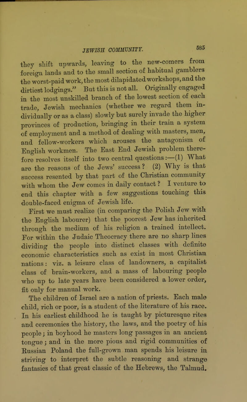 tliey shift upwards, leaving to the new-comers from foreign lands and to the small section of habitual gamblers the worst-paid work, the most dilapidated workshops, and the dirtiest lodgings. But this is not all. Originally engaged in the most unskilled branch of the lowest section of each trade, Jewish mechanics (whether we regard them in- dividually or as a class) slowly but surely invade the higher provinces of production, bringing in their train a system of employment and a method of dealing with masters, men, and fellow-workers which arouses the antagonism of English workmen. The East End Jewish problem there- fore resolves itself into two central questions :—(1) What are the reasons of the Jews' success ? (2) Why is that success resented by that part of the Christian community with whom the Jew comes in daily contact ? I venture to end this chapter with a few suggestions touching this double-faced enigma of Jewish life. First we must realize (in comparing the Polish Jew with the English labourer) that the poorest Jew has inherited through the medium of his religion a trained intellect. For within the Judaic Theocracy there are no sharp lines dividing the people into distinct classes with definite economic characteristics such as exist in most Christian nations: viz. a leisure class of landowners, a capitalist class of brain-workers, and a mass of labouring people who up to late years have been considered a lower order, fit only for manual work. The children of Israel are a nation of priests. Each male child, rich or poor, is a student of the literature of his race. In his earliest childhood he is taught by picturesque rites and ceremonies the history, the laws, and the poetry of his people; in boyhood he masters long passages in an ancient tongue; and in the more pious and rigid communities of Russian Poland the full-grown man spends his leisure in striving to interpret the subtle reasoning and strange fantasies of that great classic of the Hebrews, the Talmud.