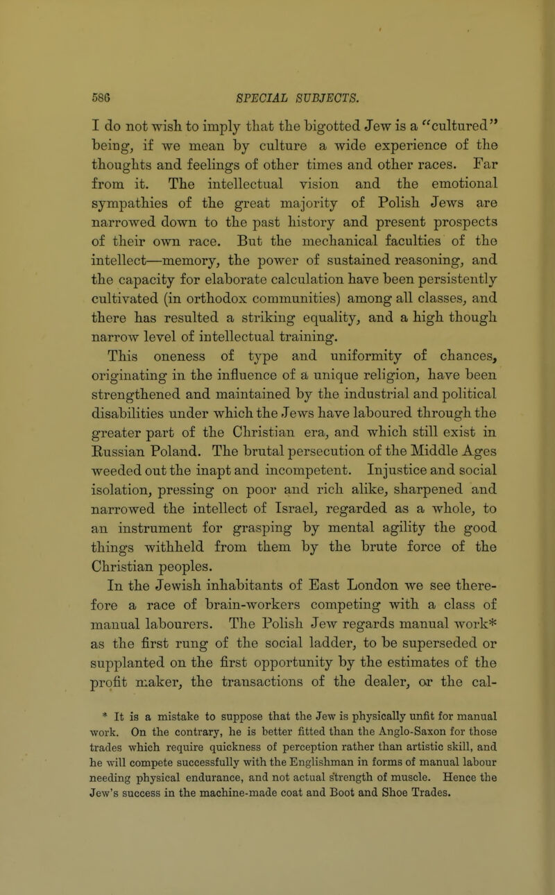 I do not wish to imply that the bigotted Jew is a cultured'* being, if we mean by culture a wide experience of the thoughts and feelings of other times and other races. Far from it. The intellectual vision and the emotional sympathies of the great majority of Polish Jews are narrowed down to the past history and present prospects of their own race. But the mechanical faculties of the intellect—memory, the power of sustained reasoning, and the capacity for elaborate calculation have been persistently cultivated (in orthodox communities) among all classes, and there has resulted a striking equality, and a high though narrow level of intellectual training. This oneness of type and uniformity of chances, originating in the influence of a unique religion, have been strengthened and maintained by the industrial and political disabilities under which the Jews have laboured through the greater part of the Christian era, and which still exist in Russian Poland. The brutal persecution of the Middle Ages weeded out the inapt and incompetent. Injustice and social isolation, pressing on poor and rich alike, sharpened and narrowed the intellect of Israel, regarded as a whole, to an instrument for grasping by mental agility the good things withheld from them by the brute force of the Christian peoples. In the Jewish inhabitants of East London we see there- fore a race of brain-workers competing with a class of manual labourers. The Polish Jew regards manual work* as the first rung of the social ladder, to be superseded or supplanted on the first opportunity by the estimates of the profit maker, the transactions of the dealer, or the cal- * It is a mistake to suppose that the Jew is physically unfit for manual work. On the contrary, he is better fitted than the Anglo-Saxon for those trades which require quickness of perception rather than artistic skill, and he will compete successfully with the Englishman in forms of manual labour needing physical endurance, and not actual strength of muscle. Hence the Jew's success in the machine-made coat and Boot and Shoe Trades.