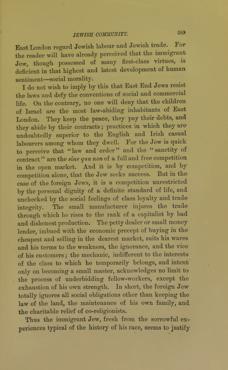 East London regard Jewish labour and Jewish trade. For the reader will have already perceived that the immigrant Jew, though possessed of many first-class virtues, is deficient in that highest and latest development of human sentiment—social morality. I do not wish to imply by this that East End Jews resist the laws and defy the conventions of social and commercial life. On the contrary, no one will deny that the children of Israel are the most law-abiding inhabitants of East London. They keep the peace, they pay their debts, and they abide by their contracts; practices in which they are undoubtedly superior to the English and Irish casual labourers among whom they dwell. For the Jew is quick to perceive that law and order and the sanctity of contract are the sine qua non of a full and free competition, in the open market. And it is by competition, and by competition alone, that the Jew seeks success. But in the case of the foreign Jews, it is a competition unrestricted by the personal dignity of a definite standard of life, and unchecked by the social feelings of class loyalty and trade integrity. The small manufacturer injures the trade through which he rises to the rank of a capitalist by bad and dishonest production. The petty dealer or small money lender, imbued with the economic precept of buying in the cheapest and selling in the dearest market, suits his wares and his terms to the weakness, the ignorance, and the vice of his customers; the mechanic, indifferent to the interests of the class to which he temporarily belongs, and intent only on becoming a small master, acknowledges no limit to the process of underbidding fellow-workers, except the exhaustion of his own strength. In short, the foreign Jew totally ignores all social obligations other than keeping the law of the land, the maintenance of his own family, and the charitable relief of co-religionists. Thus the immigrant Jew, fresh from the sorrowful ex- periences typical of the history of his race, seems to justify