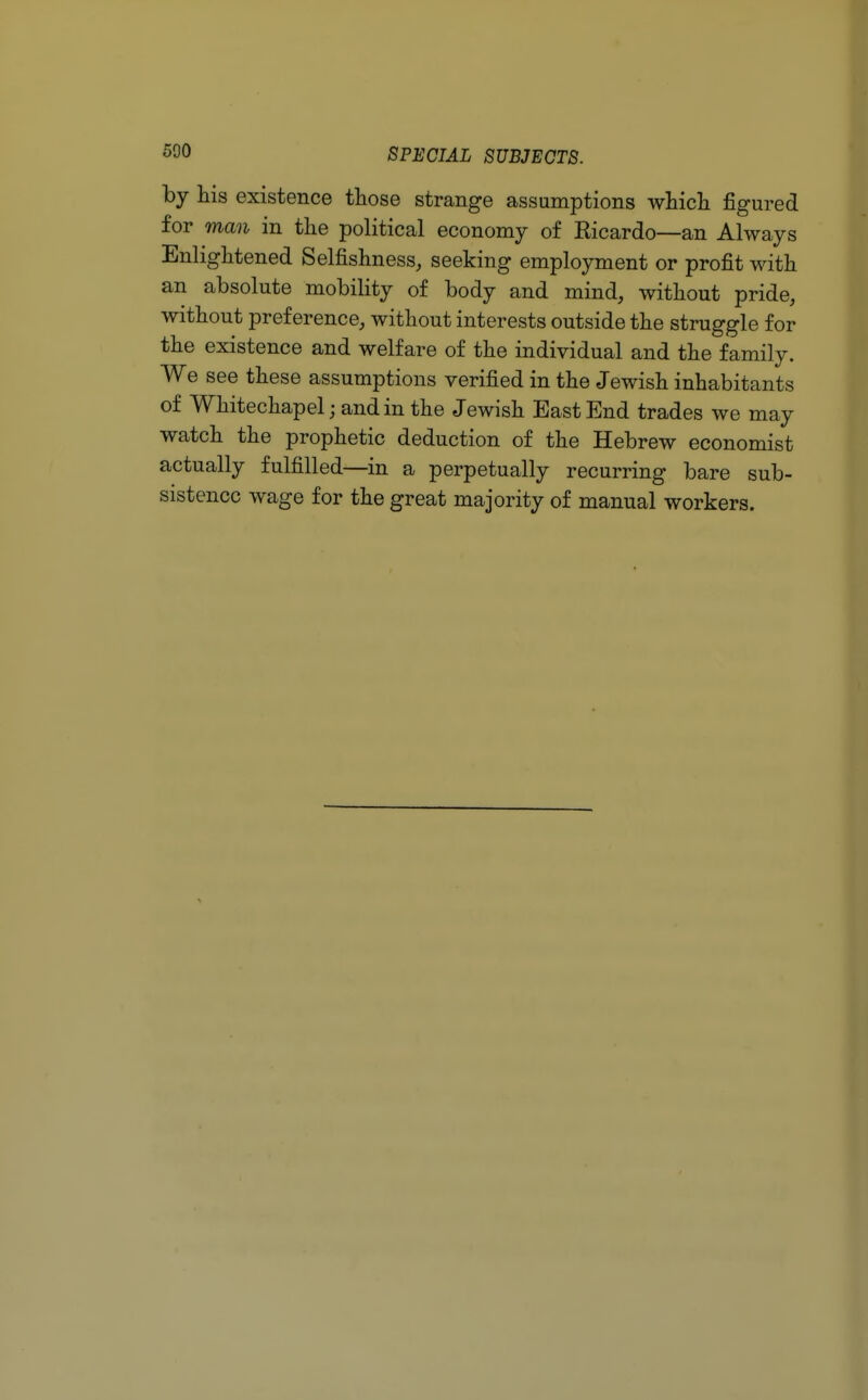 500 by his existence those strange assumptions which figured for man in the political economy of Ricardo—an Always Enlightened Selfishness, seeking employment or profit with an absolute mobility of body and mind, without pride, without preference, without interests outside the struggle for the existence and welfare of the individual and the family. We see these assumptions verified in the Jewish inhabitants of Whitechapel; and in the Jewish East End trades we may watch the prophetic deduction of the Hebrew economist actually fulfilled—in a perpetually recurring bare sub- sistence wage for the great majority of manual workers.