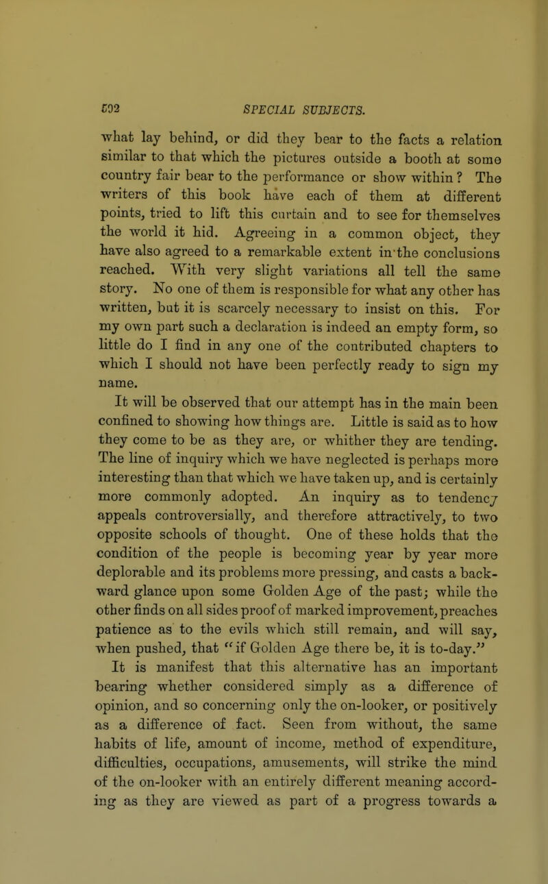 what lay behind, or did they bear to the facts a relation similar to that which the pictures outside a booth at some country fair bear to the performance or show within ? The writers of this book have each of them at different points, tried to lift this curtain and to see for themselves the world it bid. Agreeing in a common object, they have also agreed to a remarkable extent in-the conclusions reached. With very slight variations all tell the same story. No one of them is responsible for what any other has written, but it is scarcely necessary to insist on this. For my own part such a declaration is indeed an empty form, so little do I find in any one of the contributed chapters to which I should not have been perfectly ready to sign my name. It will be observed that our attempt has in the main been confined to showing how things are. Little is said as to how they come to be as they are, or whither they are tending. The line of inquiry which we have neglected is perhaps more interesting than that which we have taken up, and is certainly more commonly adopted. An inquiry as to tendency appeals controversially, and therefore attractively, to two opposite schools of thought. One of these holds that the condition of the people is becoming year by year more deplorable and its problems more pressing, and casts a back- ward glance upon some Golden Age of the past; while the other finds on all sides proof of marked improvement, preaches patience as to the evils which still remain, and will say, when pushed, that  if Golden Age there be, it is to-day. It is manifest that this alternative has an important bearing whether considered simply as a difference of opinion, and so concerning only the on-looker, or positively as a difference of fact. Seen from without, the same habits of life, amount of income, method of expenditure, difficulties, occupations, amusements, will strike the mind of the on-looker with an entirely different meaning accord- ing as they are viewed as part of a progress towards a