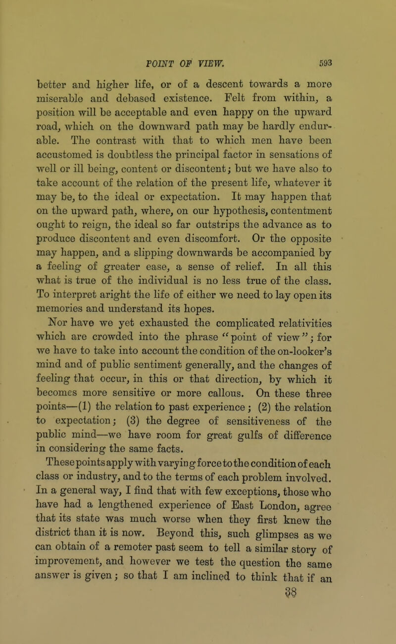 better and higher life, or of a descent towards a more miserable and debased existence. Felt from within, a position will be acceptable and even happy on the upward road, which on the downward path may be hardly endur- able. The contrast with that to which men have been accustomed is doubtless the principal factor in sensations of well or ill being, content or discontent; but we have also to take account of the relation of the present life, whatever it may be, to the ideal or expectation. It may happen that on the upward path, where, on our hypothesis, contentment ought to reign, the ideal so far outstrips the advance as to produce discontent and even discomfort. Or the opposite may happen, and a slipping downwards be accompanied by a feeling of greater ease, a sense of relief. In all this what is true of the individual is no less true of the class. To interpret aright the life of either we need to lay open its memories and understand its hopes. Nor have we yet exhausted the complicated relativities which are crowded into the phrase  point of view; for we have to take into account the condition of the on-looker's mind and of public sentiment generally, and the changes of feeling that occur, in this or that direction, by which, it becomes more sensitive or more callous. On these three points—(1) the relation to past experience ; (2) the relation to expectation; (3) the degree of sensitiveness of the public mind—we have room for great gulfs of difference in considering the same facts. These points apply with vary in g force to th e condition of each class or industry, and to the terms of each problem involved. In a general way, I find that with few exceptions, those who have had a lengthened experience of East London, agree that its state was much worse when they first knew the district than it is now. Beyond this, such glimpses as we can obtain of a remoter past seem to tell a similar story of improvement, and however we test the question the same answer is given; so that I am inclined to think that if an 38