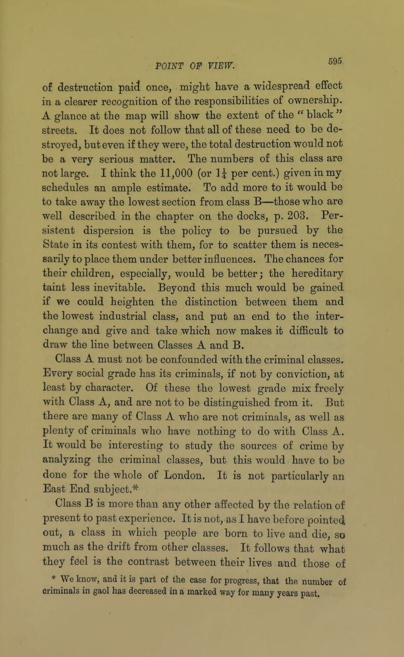 of destruction paid once, might have a widespread effect in a clearer recognition of the responsibilities of ownership. A glance at the map will show the extent of the  black  streets. It does not follow that all of these need to be de- stroyed, but even if they were, the total destruction would not be a very serious matter. The numbers of this class are not large. I think the 11,000 (or \\ per cent.) given in my schedules an ample estimate. To add more to it would be to take away the lowest section from class B—those who are well described in the chapter on the docks, p. 203. Per- sistent dispersion is the policy to be pursued by the State in its contest with them, for to scatter them is neces- sarily to place them under better influences. The chances for their children, especially, would be better; the hereditary taint less inevitable. Beyond this much would be gained if we could heighten the distinction between them and the lowest industrial class, and put an end to the inter- change and give and take which now makes it difficult to draw the line between Classes A and B. Class A must not be confounded with the criminal classes. Every social grade has its criminals, if not by conviction, at least by character. Of these the lowest grade mix freely with Class A, and are not to be distinguished from it. But there are many of Class A who are not criminals, as well as plenty of criminals who have nothing to do with Class A. It would be interesting to study the sources of crime by analyzing the criminal classes, but this would have to be done for the whole of London. It is not particularly an East End subject * Class B is more than any other affected by the relation of present to past experience. It is not, as I have before pointed out, a class in which people are born to live and die, so much as the drift from other classes. It follows that what they feel is the contrast between their lives and those of * We know, and it is part of the case for progress, that the number of criminals in gaol has decreased in a marked way for many years past.