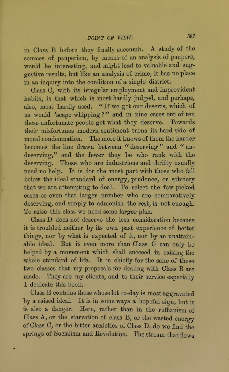 in Class B before they finally succumb. A study of the sources of pauperism, by means of an analysis of paupers, would be interesting, and might lead to valuable and sug- gestive results, but like an analysis of crime, it has no place in an inquiry into the condition of a single district. Class C, with its irregular employment and improvident habits, is that which is most hardly judged, and perhaps, also, most hardly used.  If we got our deserts, which of us would 'scape whipping ? and in nine cases out of ten these unfortunate people get what they deserve. Towards their misfortunes modern sentiment turns its hard side of moral condemnation. The more it knows of them the harder becomes the line drawn between  deserving and  un- deserving, and the fewer they be who rank with the deserving. Those who are industrious and thrifty usually need no help. It is for the most part with those who fall below the ideal standard of energy, prudence, or sobriety that we are attempting to deal. To select the few picked cases or even that larger number who are comparatively deserving, and simply to admonish the rest, is not enough. To raise this class we need some larger plan. Class D does not deserve the less consideration because it is troubled neither by its own past experience of better things, nor by what is expected of it, nor by an unattain- able ideal. But it even more than Class C can only be helped by a movement which shall succeed in raising the whole standard of life. It is chiefly for the sake of these two classes that my proposals for dealing with Class B are made. They are my clients, and to their service especially I dedicate this book. Class E contains those whose lot to-day is most aggravated by a raised ideal. It is in some ways a hopeful sign, but it is also a danger. Here, rather than in the ruffianism of Class A, or the starvation of class B, or the wasted energy of Class C, or the bitter anxieties of Class D, do we find the springs of Socialism and Revolution. The stream that flows