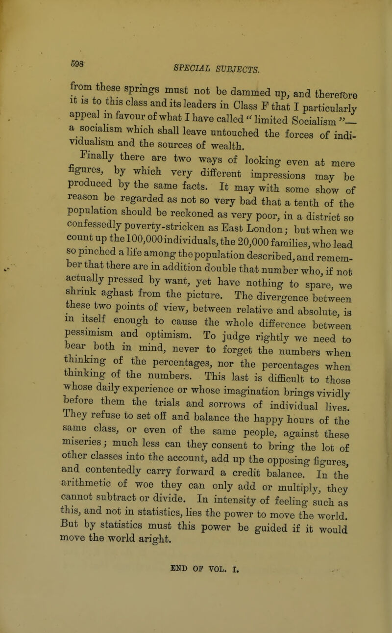 from these springs must not be dammed up, and therefore it is to this class and its leaders in Class F that I particularly appeal m favour of what I have called '<limited Socialism »1 a socialism which shall leave untouched the forces of indi- vidualism and the sources of wealth. Finally there are two ways of looking even at mere figures, by which very different impressions may be produced by the same facts. It may with some show of reason be regarded as not so very bad that a tenth of the population should be reckoned as very poor, in a district so confessedly poverty-stricken as East London; but when we count up the 100,000 individuals, the 20,000 families, who lead so pinched a life among the population described, and remem- ber that there are in addition double that number who if not actually pressed by want, yet have nothing to spare, we shrink aghast from the picture. The divergence between these two points of view, between relative and absolute is m itself enough to cause the whole difference between pessimism and optimism. To judge rightly we need to bear both m mind, never to forget the numbers when thinking of the percentages, nor the percentages when thinking of the numbers. This last is difficult to those whose daily experience or whose imagination brings vividly before them the trials and sorrows of individual lives They refuse to set off and balance the happy hours of the same class, or even of the same people, against these miseries; much less can they consent to bring the lot of other classes into the account, add up the opposing figures, and contentedly carry forward a credit balance. In the arithmetic of woe they can only add or multiply, they cannot subtract or divide. In intensity of feeling such as this, and not in statistics, lies the power to move the world. But by statistics must this power be guided if it would move the world aright. END OP vol. i.