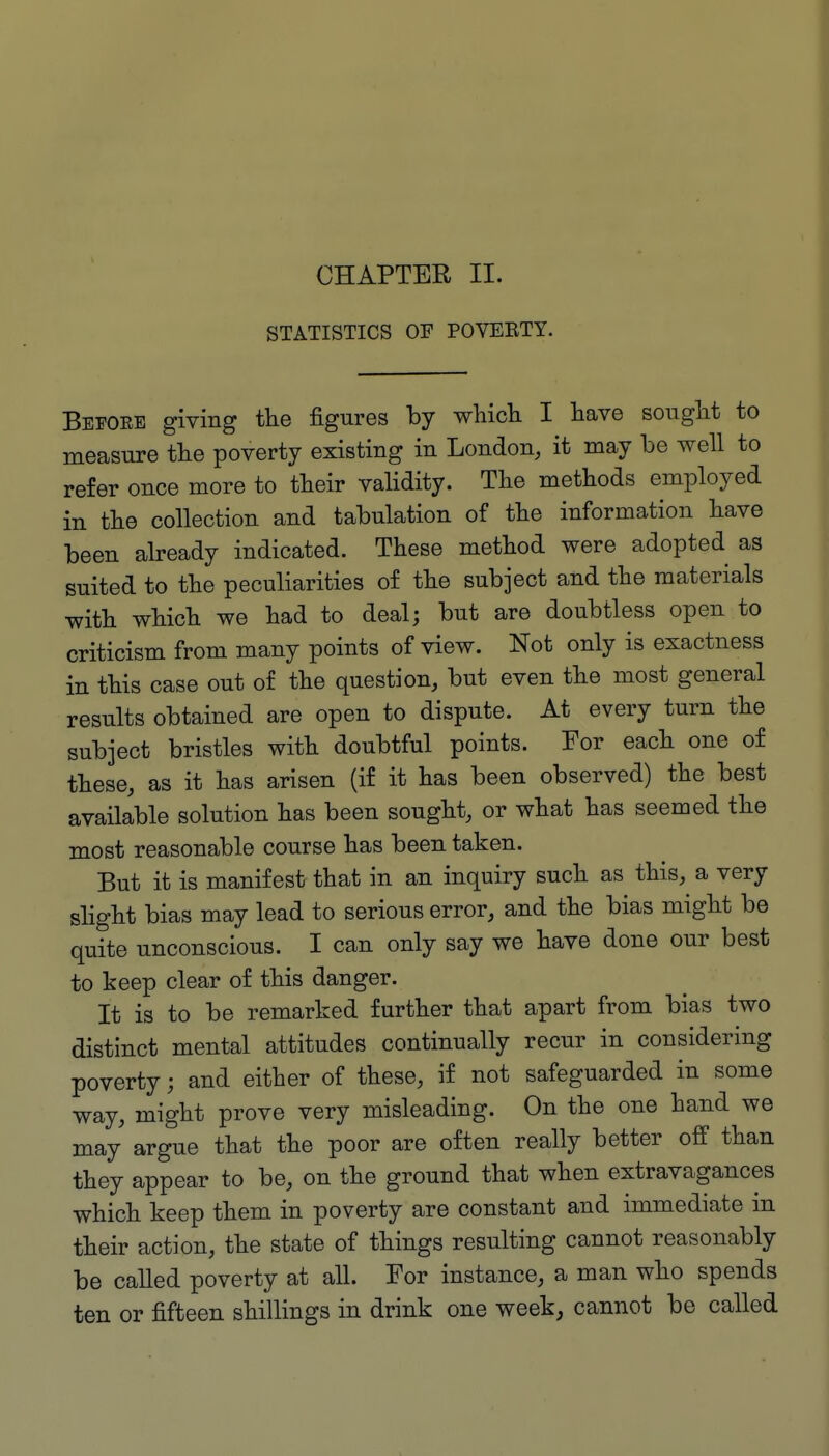 CHAPTER II. STATISTICS OF POVEBTY. Befoee giving the figures by wMcli I have sought to measure the poverty existing in London, it may be well to refer once more to their validity. The methods employed in the collection and tabulation of the information have been already indicated. These method were adopted as suited to the peculiarities of the subject and the materials with which we had to deal; but are doubtless open to criticism from many points of view. Not only is exactness in this case out of the question, but even the most general results obtained are open to dispute. At every turn the subject bristles with doubtful points. For each one of these, as it has arisen (if it has been observed) the best available solution has been sought, or what has seemed the most reasonable course has been taken. But it is manifest that in an inquiry such as this, a very slight bias may lead to serious error, and the bias might be quite unconscious. I can only say we have done our best to keep clear of this danger. It is to be remarked further that apart from bias two distinct mental attitudes continually recur in considering poverty; and either of these, if not safeguarded in some way, might prove very misleading. On the one hand we may argue that the poor are often really better off than they appear to be, on the ground that when extravagances which keep them in poverty are constant and immediate in their action, the state of things resulting cannot reasonably be called poverty at all. For instance, a man who spends ten or fifteen shillings in drink one week, cannot be called