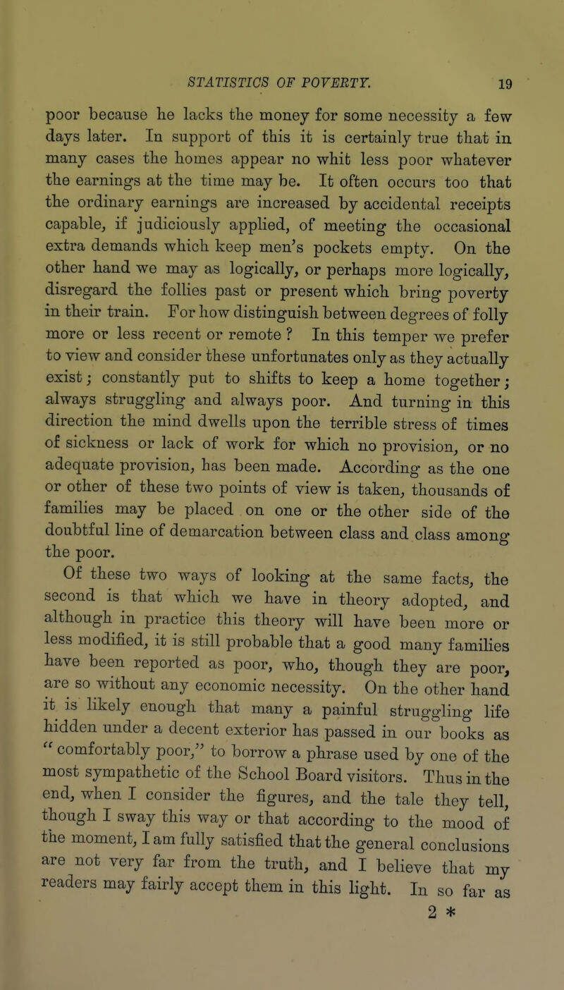 poor because he lacks the money for some necessity a few- days later. In support of this it is certainly true that in many cases the homes appear no whit less poor whatever the earnings at the time may be. It often occurs too that the ordinary earnings are increased by accidental receipts capable, if judiciously appHed, of meeting the occasional extra demands which keep men^s pockets empty. On the other hand we may as logically, or perhaps more logically, disregard the follies past or present which bring poverty in their train. For how distinguish between degrees of folly more or less recent or remote ? In this temper we prefer to view and consider these unfortunates only as they actually exist; constantly put to shifts to keep a home together; always struggling and always poor. And turning in this direction the mind dwells upon the terrible stress of times of sickness or lack of work for which no provision, or no adequate provision, has been made. According as the one or other of these two points of view is taken, thousands of families may be placed on one or the other side of the doubtful line of demarcation between class and class among the poor. Of these two ways of looking at the same facts, the second is that which we have in theory adopted, and although in practice this theory will have been more or less modified, it is still probable that a good many families have been reported as poor, who, though they are poor, are so without any economic necessity. On the other hand it is likely enough that many a painful struggling life hidden under a decent exterior has passed in our books as  comfortably poor, to borrow a phrase used by one of the most sympathetic of the School Board visitors. Thus in the end, when I consider the figures, and the tale they tell, though I sway this way or that according to the mood of the moment, lam fully satisfied that the general conclusions are not very far from the truth, and I believe that my readers may fairly accept them in this light. In so far as 2 *