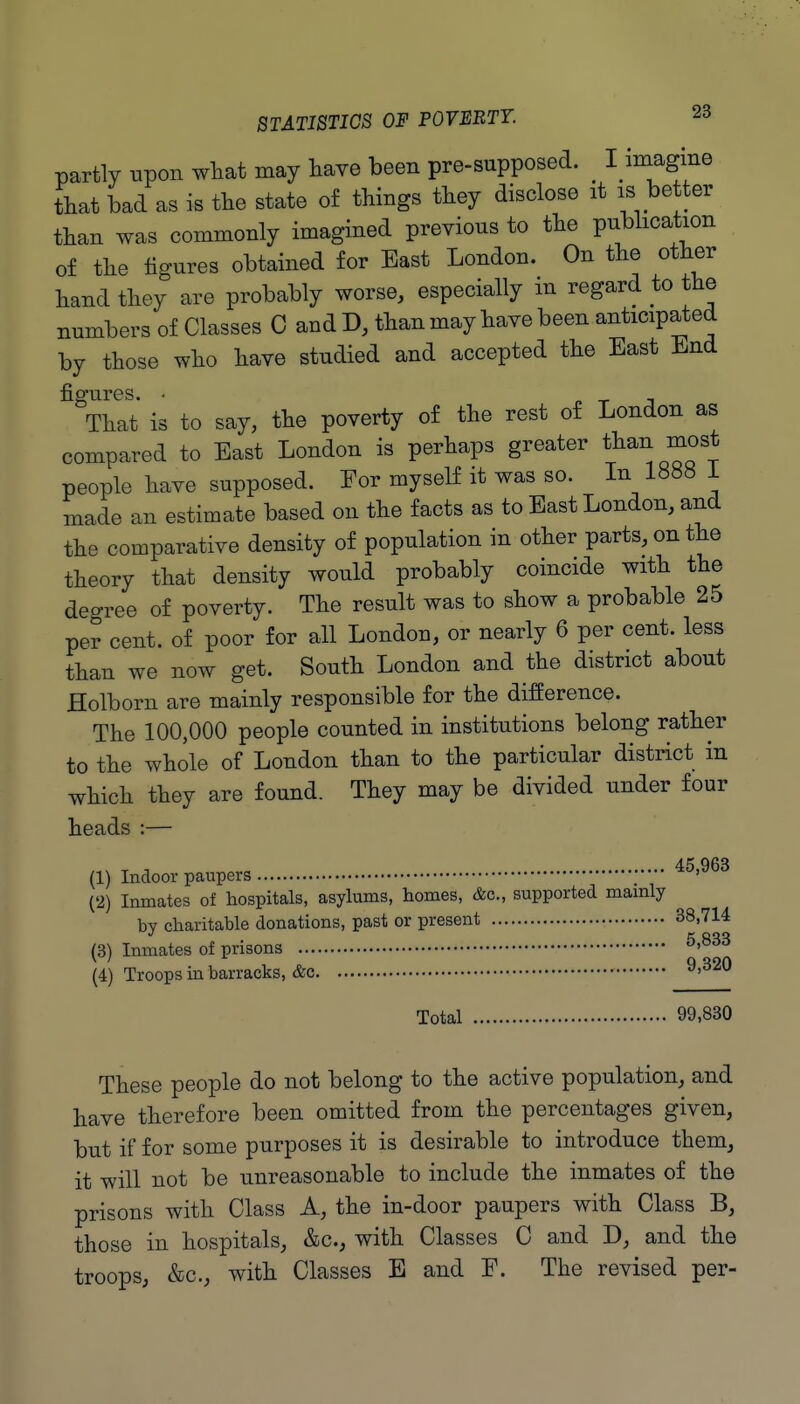 partly upon wliat may have been pre-supposed. ^ I imagine tbat bad as is the state of things they disclose it is better than was commonly imagined previous to the publication of the figures obtained for East London. On the other hand they are probably worse, especially in regard to the numbers of Classes C and D, than may have been anticipated by those who have studied and accepted the East End figures. • „ ^ T That is to say, the poverty of the rest of London as compared to East London is perhaps greater than most people have supposed. For myself it was so. In 1888 i made an estimate based on the facts as to East London, and the comparative density of population in other parts, on the theory that density would probably coincide with the degree of poverty. The result was to show a probable 25 per cent, of poor for all London, or nearly 6 per cent, less than we now get. South London and the district about Holborn are mainly responsible for the difference. The 100,000 people counted in institutions belong rather to the whole of London than to the particular district in which they are found. They may be divided under four heads :— (1) Indoor paupers ^^'^^^ (2) Inmates of hospitals, asylums, homes, &c., supported mamly by charitable donations, past or present 38,714 (3) Inmates of prisons ^'^^^ (4) Troops in barracks, &c ^'^^O Total 99,830 These people do not belong to the active population, and have therefore been omitted from the percentages given, but if for some purposes it is desirable to introduce them, it will not be unreasonable to include the inmates of the prisons with Class A, the in-door paupers with Class B, those in hospitals, &c., with Classes C and D, and the troops, &c., with Classes E and F. The revised per-