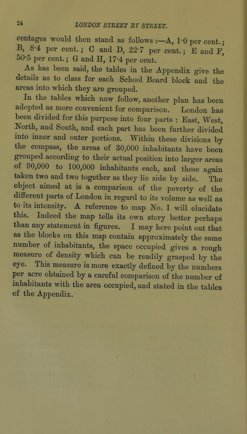 centages would then stand as follows :—A, I'O per cent.; B, 8-4 per cent.; C and 227 per cent.; E and F, 50-5 per cent.; G and 17-4 per cent. As has been said, the tables in the Appendix give the details as to class for each School Board block and the areas into which they are grouped. In the tables which now follow, another plan has been adopted as more convenient for comparison. London has been divided for this purpose into four parts : East, West, North, and South, and each part has been further divided into inner and outer portions. Within these divisions hy the compass, the areas of 30,000 inhabitants have been grouped according to their actual position into larger areas of 90,000 to 100,000 inhabitants each, and these again taken two and two together as they lie side by side. The object aimed at is a comparison of the poverty of the different parts of London in regard to its volume as well as to its intensity. A reference to map No. 1 will elucidate this. Indeed the map tells its own story better perhaps than any statement in figures. I may here point out that as the blocks on this map contain approximately the same number of inhabitants, the space occupied gives a rough measure of density which can be readily grasped by the eye. This measure is more exactly defined by the numbers per acre obtained by a careful comparison of the number of inhabitants with the area occupied, and stated in the tables of the Appendix.