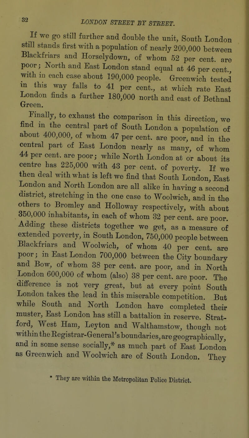 If we go Still further and double the unit, South London still stands first with a population of nearly 200,000 between Blackfriars and Horselydown, of whom 52 per cent, are poor; North and East London stand equal at 46 per cent with in each case about 190,000 people. Greenwich tested m this way falls to 41 per cent., at which rate East London finds a further 180,000 north and east of Bethnal Green. Finally, to exhaust the comparison in this direction, we find in the central part of South London a population of about 400,000, of whom 47 per cent, are poor, and in the central part of East London nearly as many, of whom 44 per cent, are poor; while North London at or about its centre has 225,000 with 43 per cent, of poverty. If we then deal with what is left we find that South London, East London and North London are all alike in having a second district, stretching in the one case to Woolwich, and in the others to Bromley and Holloway respectively, with about 350,000 inhabitants, in each of whom 32 per cent, are poor. Adding these districts together we get, as a measure of extended poverty, in South London, 750,000 people between Blackfriars and Woolwich, of whom 40 per cent, are poor; in East London 700,000 between the City boundary and Bow, of whom 38 per cent, are poor, and in North London 600,000 of whom (also) 38 per cent, are poor. The difi'erence is not very great, but at every point South London takes the lead in this miserable competition. But while South and North London have completed their muster, East London has still a battalion in reserve. Strat- ford,^ West Ham, Leyton and Walthamstow, though not within the Eegistrar-General's boundaries, are geographically, and in some sense socially,* as much part of East London as Greenwich and Woolwich are of South London. They * They are within the Metropolitan Police District.