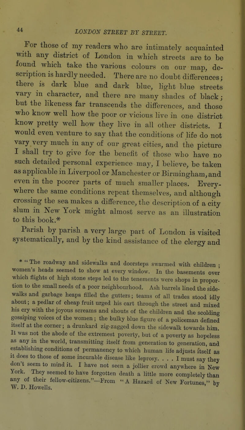 For those of my readers who are intimately acquainted with any district of London in which streets are to be found which take the various colours on our map, de- scription is hardly needed. There are no doubt differences ; there is dark blue and dark blue, light blue streets vary in character, and there are many shades of black ; but the hkeness far transcends the differences, and those who know well how the poor or vicious live in one district know pretty well how they live in all other districts. I would even venture to say that the conditions of life do not vary very much in any of our great cities, and the picture I shall try to give for the benefit of those who have no such detailed personal experience may, I believe, be taken as applicable in Liverpool or Manchester or Birmingham, and even in the poorer parts of much smaller places. Every- where the same conditions repeat themselves, and although crossing the sea makes a difference, the description of a city slum^ in New York might almost serve as an illustration to this book.^ Parish by parish a very large part of London is visited systematically, and by the kind assistance of the clergy and *  The roadway and sidewalks and doorsteps s^yarmed with children ; women's heads seemed to show at every window. In the basements over which flights of high stone steps led to the tenements were shops in propor- tion to the small needs of a poor neighbourhood. Ash barrels lined the side- walks and garbage heaps filled the gutters; teams of all trades stood idly about; a pedlar of cheap fruit urged his cart through the street and mixed his cry with the joyous screams and shouts of the children and the scolding gossiping voices of the women ; the bulky blue figure of a policeman defined itself at the corner; a drunkard zig-zagged down the sidewalk towards him. It was not the abode of the extremest poverty, but of a poverty as hopeless as any in the world, transmitting itself from generation to generation, and establishing conditions of permanency to which human life adjusts itself as it does to those of some incurable disease like leprosy. ... I must say they don't seem to mind it. I have not seen a jollier crowd anywhere in New York. They seemed to have forgotten death a little more completely than any of their fellow-citizens.—From A Hazard of New Fortunes bv W. D. Howells. '