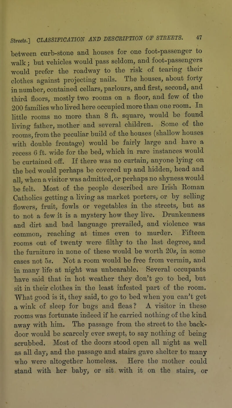 between curb-stone and houses for one foot-passenger to walk; but vehicles would pass seldom, and foot-passengers would prefer tlie roadway to the risk of tearing their clothes against projecting nails. The houses, about forty in number, contained cellars, parlours, and first, second, and third floors, mostly two rooms on a floor, and few of the 200 families who lived here occupied more than one room. In little rooms no more than 8 ft. square, would be found living father, mother and several children. Some of the rooms, from the peculiar build of the houses (shallow houses with double frontage) would be fairly large and have a recess 6 ft. wide for the bed, which in rare instances would be curtained off. If there was no curtain, anyone lying on the bed would perhaps be covered up and hidden, head and all, when a visitor was admitted, or perhaps no shyness would be felt. Most of the people described are Irish Eoman Catholics getting a living as market porters, or by selling flowers, fruit, fowls or vegetables in the streets, but as to not a few it is a mystery how they live. Drunkenness and dirt and bad language prevailed, and violence was common, reaching at times even to murder. Fifteen rooms out of twenty were filthy to the last degree, and the furniture in none of these would be worth 20s, in some cases not 5s. Not a room would be free from vermin, and in many life at night was unbearable. Several occupants have said that in hot weather they don't go to bed, but sit in their clothes in the least infested part of the room. What good is it, they said, to go to bed when you can't get a wink of sleep for bugs and fleas ? A visitor in these rooms was fortunate indeed if he carried nothing of the kind away with him. The passage from the street to the back- door would be scarcely ever swept, to say nothing of being scrubbed. Most of the doors stood open all night as well as all day, and the passage and stairs gave shelter to many who were altogether homeless. Here the mother could stand with her baby, or sit with it on the stairs, or