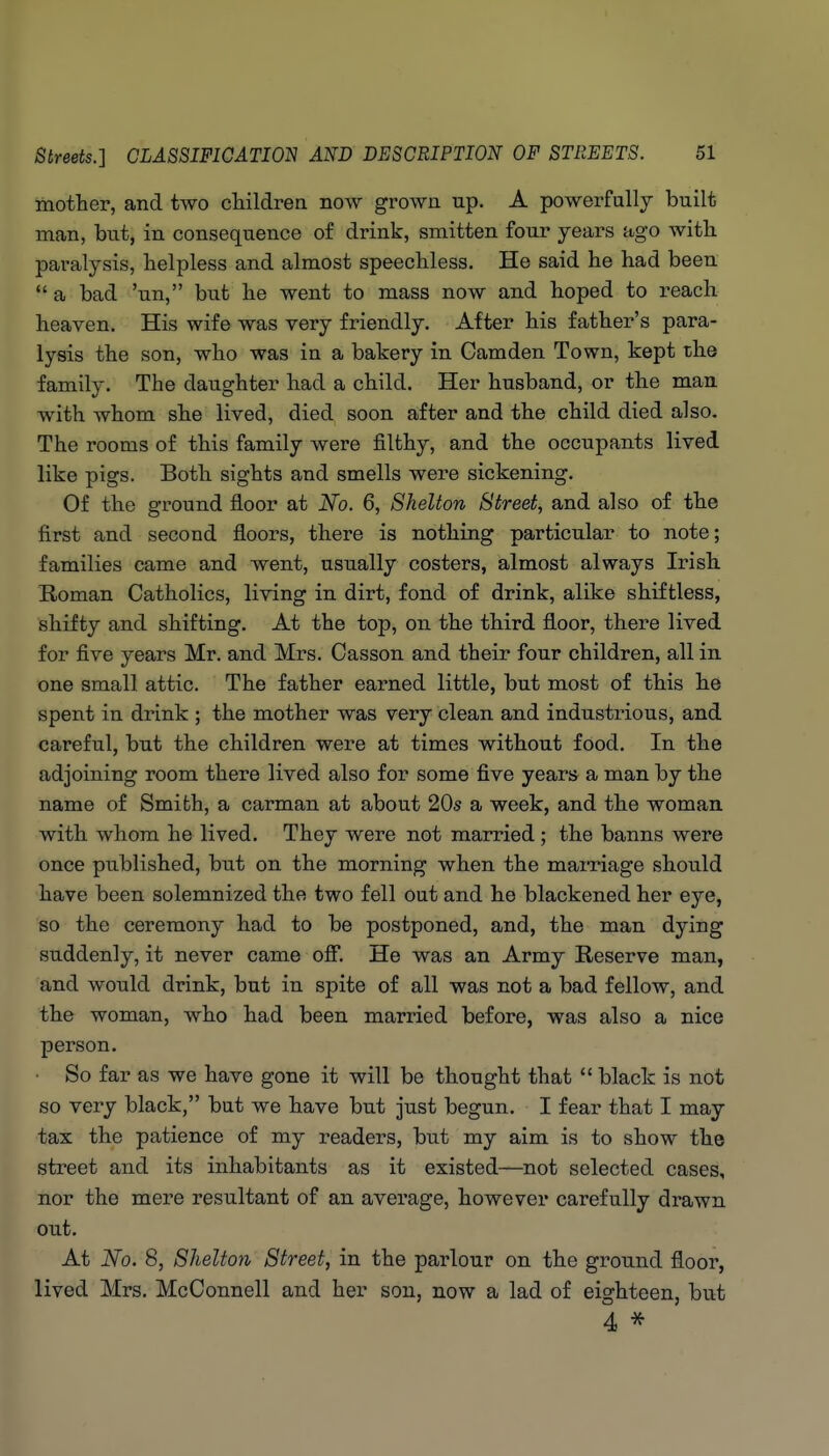 mother, and two children now grown up. A powerfully built man, but, in consequence of drink, smitten four years ago with, paralysis, helpless and almost speechless. He said he had been  a bad 'un, but he went to mass now and hoped to reach heaven. His wife was very friendly. After his father's para- lysis the son, who was in a bakery in Gamden Town, kept the family. The daughter had a child. Her husband, or the man with whom she lived, died soon after and the child died also. The rooms of this family were filthy, and the occupants lived like pigs. Both sights and smells were sickening. Of the ground floor at No. 6, Shelton Street, and also of the first and second floors, there is nothing particular to note; families came and went, usually costers, almost always Irish Roman Catholics, living in dirt, fond of drink, alike shiftless, shifty and shifting. At the top, on the third floor, there lived for five years Mr. and Mrs. Oasson and their four children, all in one small attic. The father earned little, but most of this he spent in drink ; the mother was very clean and industrious, and careful, but the children were at times without food. In the adjoining room there lived also for some five years a man by the name of Smith, a carman at about 20^ a week, and the woman with whom he lived. They were not married ; the banns were once published, but on the morning when the maiTiage should have been solemnized the two fell out and he blackened her eye, so the ceremony had to be postponed, and, the man dying suddenly, it never came oS. He was an Army Reserve man, and would drink, but in spite of all was not a bad fellow, and the woman, who had been married before, was also a nice person. • So far as we have gone it will be thought that  black is not so very black, but we have but just begun. I fear that I may tax the patience of my readers, but my aim is to show the street and its inhabitants as it existed—^not selected cases, nor the mere resultant of an average, however carefully drawn out. At No. 8, Sheltoyi Street, in the parlour on the ground floor, lived Mrs. McConnell and her son, now a lad of eighteen, but 4 *