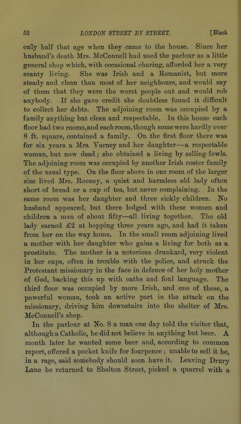 only half that age wlien tliey came to tlie house. Since her husband's death Mrs. McConnell had used the parlour as a little general shop which, with occasional charing, afforded her a very scanty living. She was Irish and a E-omanist, but more steady and clean than most of her neighbours, and would say of them that they were the worst people out and would rob anybody. If she gave credit she doubtless found it difficult to collect her debts. The adjoining room was occupied by a family anything but clean and respectable. In this house each floor had two rooms, and each room, though some were hardly over 8 ft. square, contained a family. On the first floor there was for six years a Mrs. Yaraey and her daughter—a respectable woman, but now dead; she obtained a living by selling fowls. The adjoining room was occupied by another Irish coster family of the usual type. On the floor above in one room of the larger size lived Mrs. Rooney, a quiet and harmless old lady often short of bread or a cup of tea, but never complaining. In the same room was her daughter and three sickly children. No husband appeared, but there lodged with these women and children a man of about fifty—all living together. The old lady earned £2 at hopping three years ago, and had it taken from her on the way home. In the small room adjoining lived a mother with her daughter who gains a living for both as a prostitute. The mother is a notorious drunkard, very violent in her cups, often in trouble with the police, and struck the Protestant missionary in the face in defence of her holy mother of God, backing this up with oaths and foul language. The third floor was occupied by more Irish, and one of these, a powerful woman, took an active part in the attack on the missionary, driving him downstairs into the shelter of Mrs. McConnell's shop. In the parlour at No. 8 a man one day told the visitor that, although a Catholic, he did not believe in anything but beer. A month later he wanted some beer and, according to common report, offered a pocket knife for fourpence ; unable to sell it he, in a rage, said somebody should soon have it. Leaving Drury Lane he returned to Shelton Street, picked a quarrel with a