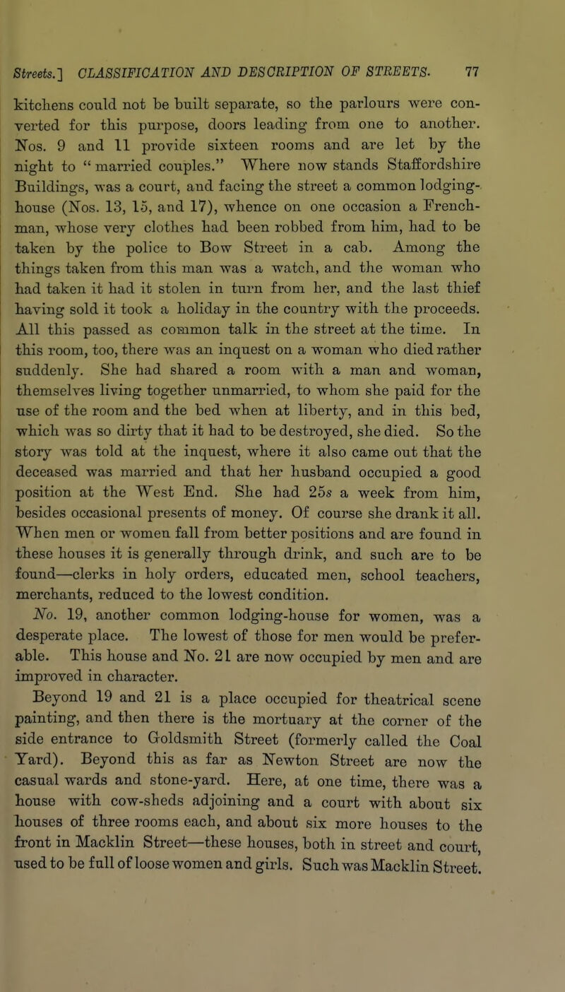 kitcliens could not be built separate, so tlie parlours were con- verted for this purpose, doors leading from one to another. Nos. 9 and 11 provide sixteen rooms and are let by the night to  married couples. Where now stands Staffordshire Buildings, was a court, and facing the sti*eet a common lodging- house (Nos. 13, 15, and 17), whence on one occasion a French- man, whose very clothes had been robbed from him, had to be taken by the police to Bow Street in a cab. Among the j things taken from this man was a watch, and the woman who I had taken it had it stolen in turn from her, and the last thief I having sold it took a holiday in the country with the proceeds. All this passed as common talk in the street at the time. In 1 this room, too, there was an inquest on a woman who died rather suddenly. She had shared a room with a man and woman, themselves living together unmarried, to whom she paid for the use of the room and the bed when at liberty, and in this bed, which was so dirty that it had to be destroyed, she died. So the story was told at the inquest, where it also came out that the deceased was married and that her husband occupied a good position at the West End. She had 25s a week from him, besides occasional presents of money. Of course she drank it all. When men or women fall from better positions and are found in these houses it is generally through drink, and such are to be found—clerks in holy orders, educated men, school teachers, merchants, reduced to the lowest condition. No. 19, another common lodging-house for women, was a desperate place. The lowest of those for men would be prefer- able. This house and No. 21 are now occupied by men and are improved in character. Beyond 19 and 21 is a place occupied for theatrical scene painting, and then there is the mortuary at the corner of the side entrance to Goldsmith Street (formerly called the Coal Yard). Beyond this as far as Newton Street are now the casual wards and stone-yard. Here, at one time, there was a house with cow-sheds adjoining and a court with about six liouses of three rooms each, and about six more houses to the front in Macklin Street—these houses, both in street and court, used to be full of loose women and girls. Such was Macklin Street.