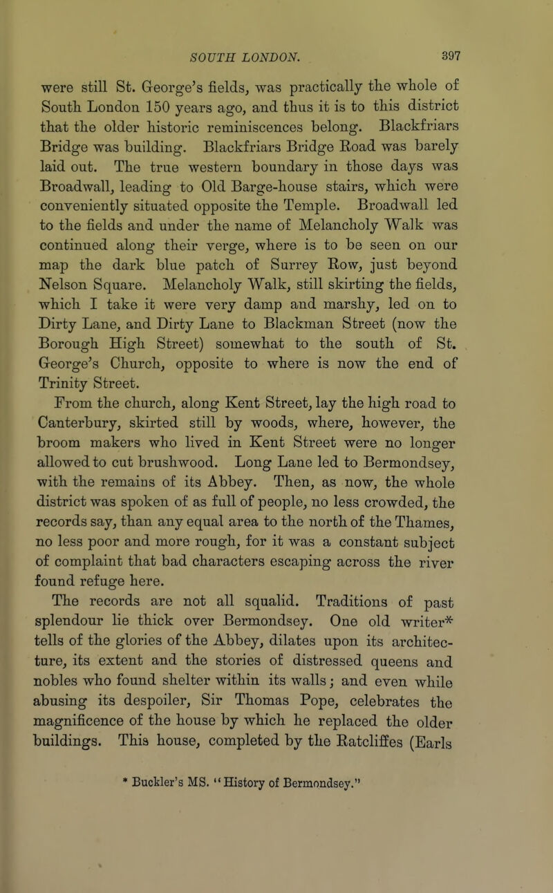 were still St. George's fields, was practically tlie whole of South London 150 years ago, and thus it is to this district that the older historic reminiscences belong. Blackfriars Bridge was building. Blackfriars Bridge Road was barely laid out. The true western boundary in those days was Broadwall, leading to Old Barge-house stairs, which were conveniently situated opposite the Temple. Broadwall led to the fields and under the name of Melancholy Walk was continued along their verge, where is to be seen on our map the dark blue patch of Surrey Row, just beyond Nelson Square. Melancholy Walk, still skirting the fields, which I take it were very damp and marshy, led on to Dirty Lane, and Dirty Lane to Blackman Street (now the Borough High Street) somewhat to the south of St. G-eorge's Church, opposite to where is now the end of Trinity Street. From the church, along Kent Street, lay the high road to Canterbury, skirted still by woods, where, however, the broom makers who lived in Kent Street were no longer allowed to cut brushwood. Long Lane led to Bermondsey, with the remains of its Abbey. Then, as now, the whole district was spoken of as full of people, no less crowded, the records say, than any equal area to the north of the Thames, no less poor and more rough, for it was a constant subject of complaint that bad characters escaping across the river found refuge here. The records are not all squalid. Traditions of past splendour lie thick over Bermondsey. One old writer'^ tells of the glories of the Abbey, dilates upon its architec- ture, its extent and the stories of distressed queens and nobles who found shelter within its walls; and even while abusing its despoiler. Sir Thomas Pope, celebrates the magnificence of the house by which he replaced the older buildings. This house, completed by the Ratcliffes (Earls * Buckler's MS. History of Bermondsey.