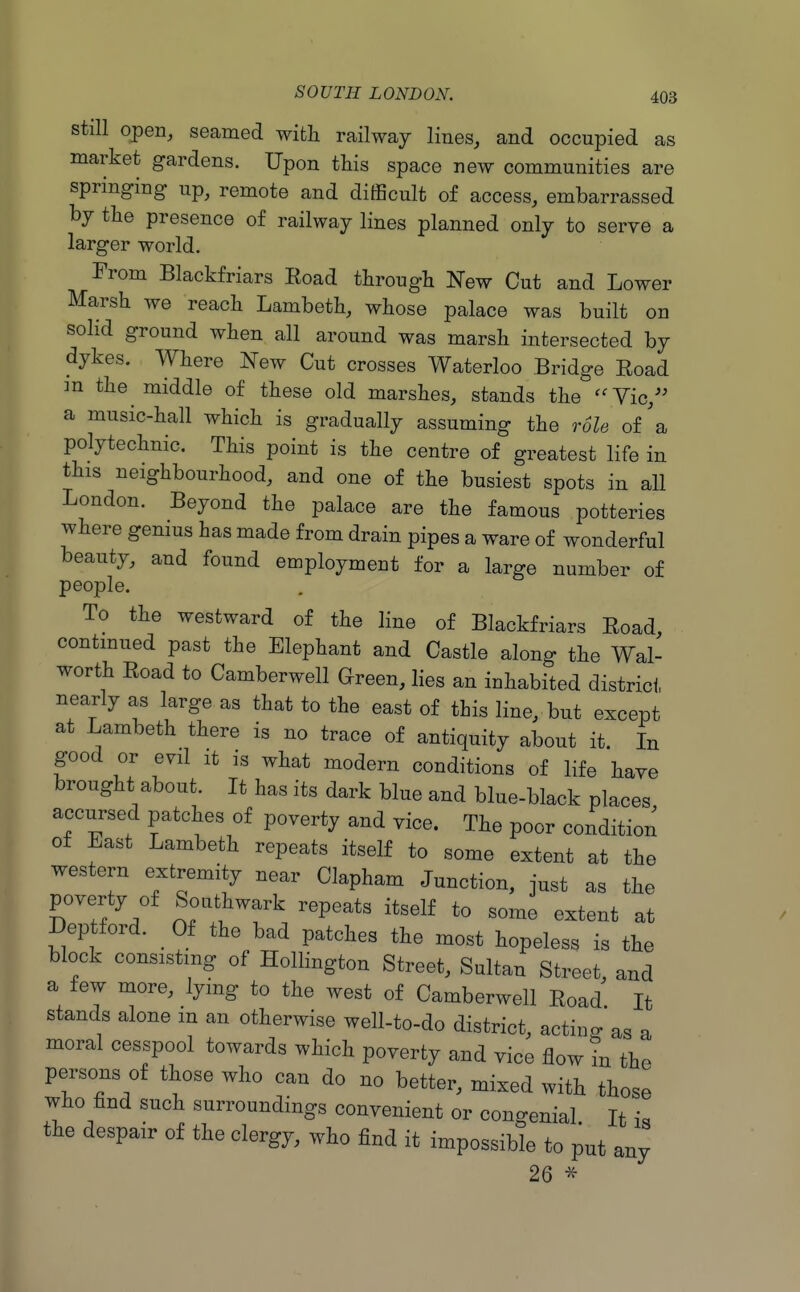 Still open, seamed with railway lines, and occupied as market gardens. Upon this space new communities are springing up, remote and difficult of access, embarrassed by the presence of railway lines planned only to serve a larger world. From Blackfriars Eoad through New Cut and Lower Marsh we reach Lambeth, whose palace was built on solid ground when all around was marsh intersected by dykes. Where New Cut crosses Waterloo Bridge Road m the middle of these old marshes, stands the '^Yic,'' a music-hall which is gradually assuming the role of'a polytechnic. This point is the centre of greatest life in this neighbourhood, and one of the busiest spots in all London. Beyond the palace are the famous potteries where genius has made from drain pipes a ware of wonderful beauty, and found employment for a large number of people. To the westward of the line of Blackfriars Road, contmued past the Elephant and Castle along the Wal- worth Road to Camberwell Green, lies an inhabited district nearly as large as that to the east of this line, but except at Lambeth there is no trace of antiquity about it. In good or evil it is what modern conditions of life have brought about. It has its dark blue and blue-black places accursed patches of poverty and vice. The poor condition of East Lambeth repeats itself to some extent at the western extremity near Clapham Junction, just as the poverty of Southwark repeats itself to some extent at Dep ford. Of the bad patches the most hopeless is the block consisting of Hollington Street, Sultan Street, and a few more, lying to the west of Camberwell Road It stands alone m an otherwise well-to-do district, acting as a moral cesspool towards which poverty and vice flow in the persons of those who can do no better, mixed with those who find such surroundings convenient or congenial It i. the despair of the clergy, who find it impossible to put any 26 ^