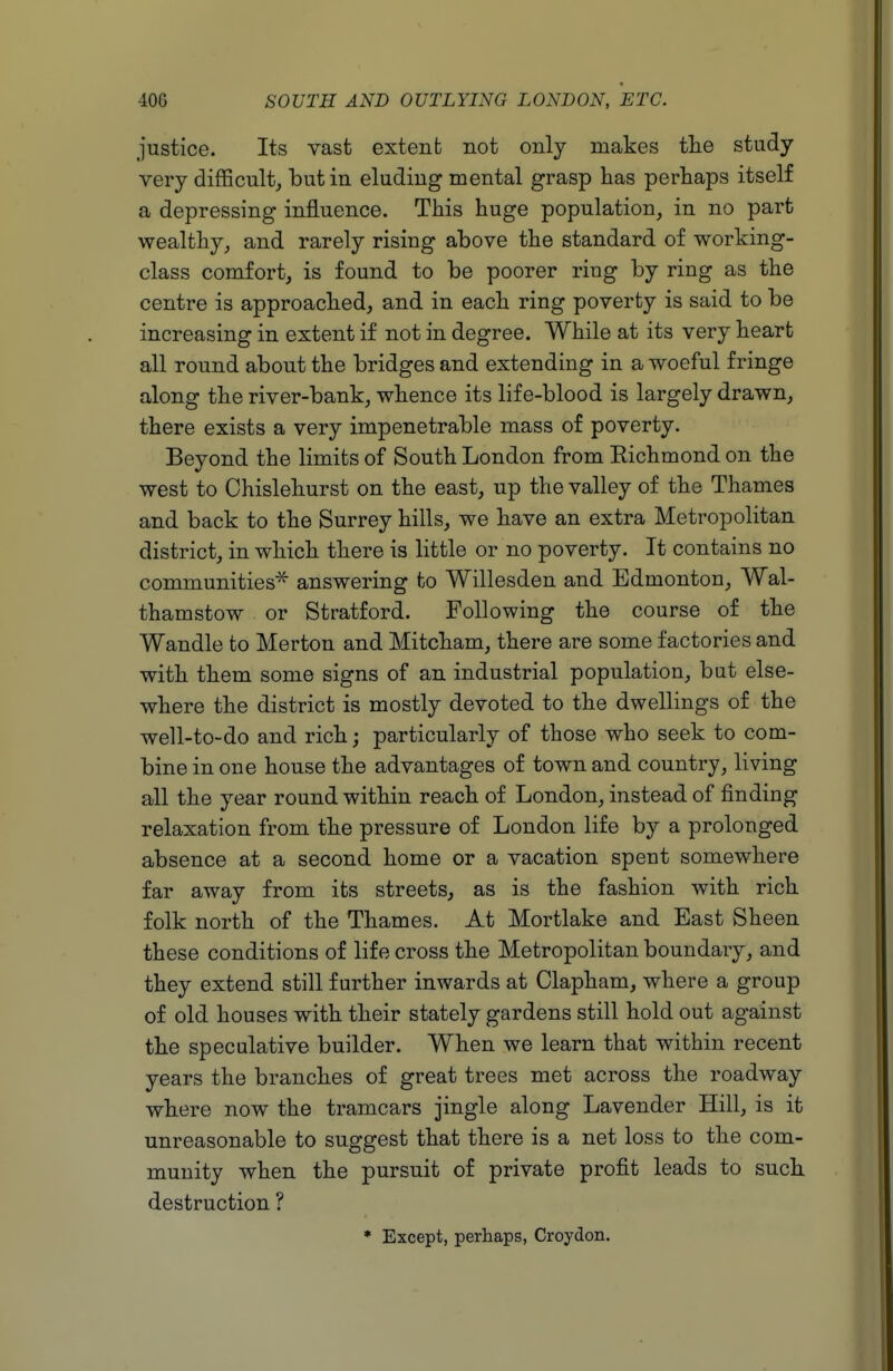 justice. Its vast extent not only makes tlie study very difficult, l)utin eluding mental grasp has perhaps itself a depressing influence. This huge population, in no part wealthy, and rarely rising above the standard of working- class comfort, is found to be poorer ring by ring as the centre is approached, and in each ring poverty is said to be increasing in extent if not in degree. While at its very heart all round about the bridges and extending in a woeful fringe along the river-bank, whence its life-blood is largely drawn, there exists a very impenetrable mass of poverty. Beyond the limits of South London from Eichmond on the west to Chislehurst on the east, up the valley of the Thames and back to the Surrey hills, we have an extra Metropolitan district, in which there is little or no poverty. It contains no communities^ answering to Willesden and Edmonton, Wal- thamstow or Stratford. Following the course of the Wandle to Merton and Mitcham, there are some factories and with them some signs of an industrial population, but else- where the district is mostly devoted to the dwellings of the well-to-do and rich; particularly of those who seek to com- bine in one house the advantages of town and country, living all the year round within reach of London, instead of finding relaxation from the pressure of London life by a prolonged absence at a second home or a vacation spent somewhere far away from its streets, as is the fashion with rich folk north of the Thames. At Mortlake and East Sheen these conditions of life cross the Metropolitan boundary, and they extend still further inwards at Clapham, where a group of old houses with their stately gardens still hold out against the speculative builder. When we learn that within recent years the branches of great trees met across the roadway where now the tramcars jingle along Lavender Hill, is it unreasonable to suggest that there is a net loss to the com- munity when the pursuit of private profit leads to such destruction ? * Except, perhaps, Croydon.