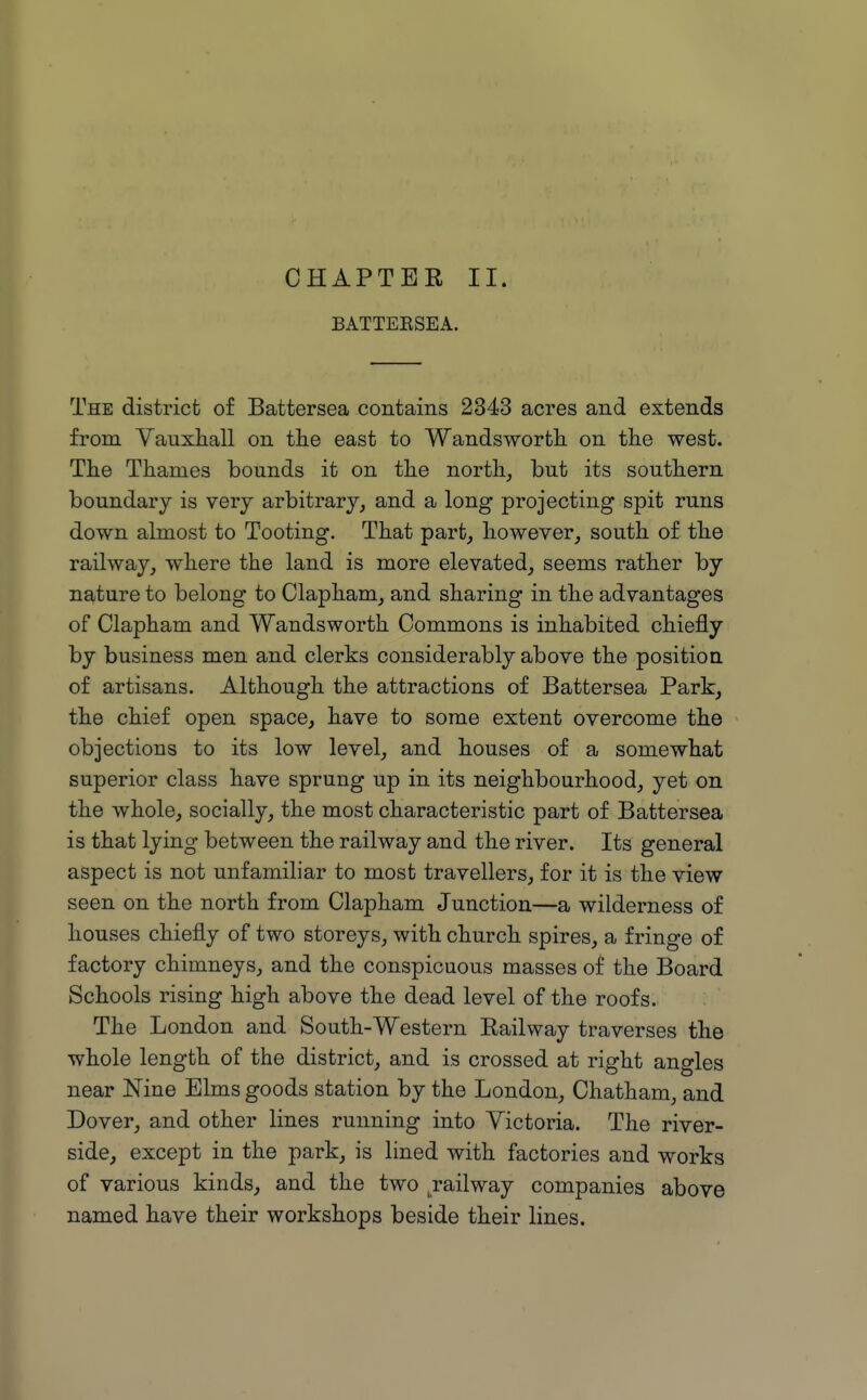 CHAPTER II. BATTEESEA. The district of Battersea contains 2343 acres and extends from Vauxliall on the east to Wandswortli on the west. The Thames bounds it on the north, but its southern boundary is very arbitrary, and a long projecting spit runs down almost to Tooting. That part, however, south of the railway, where the land is more elevated, seems rather by nature to belong to Clapham, and sharing in the advantages of Clapham and Wandsworth Commons is inhabited chiefly by business men and clerks considerably above the position of artisans. Although the attractions of Battersea Park, the chief open space, have to some extent overcome the objections to its low level, and houses of a somewhat superior class have sprung up in its neighbourhood, yet on the whole, socially, the most characteristic part of Battersea is that lying between the railway and the river. Its general aspect is not unfamiliar to most travellers, for it is the view seen on the north from Clapham Junction—a wilderness of houses chiefly of two storeys, with church spires, a fringe of factory chimneys, and the conspicuous masses of the Board Schools rising high above the dead level of the roofs. The London and South-Western Railway traverses the whole length of the district, and is crossed at right angles near Nine Elms goods station by the London, Chatham, and Dover, and other lines running into Victoria. The river- side, except in the park, is lined with factories and works of various kinds, and the two Railway companies above named have their workshops beside their lines.