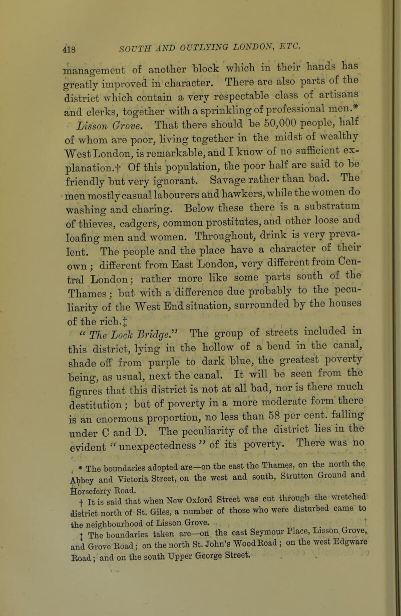 management of another block wliich in their hands has greatly improved in character. There are also parts of the district which contain a very respectable class of artisans and clerks, together with a sprinkling of professional men * Lis son Qrove. That there should be 50,000 people, half of whom are poor, living together in the midst of wealthy West London, is remarkable, and I know of no sufficient ex- planation.t Of this population, the poor half are said to be friendly but very ignorant. Savage rather than bad. The men mostly casual labourers and hawkers, while the women do washing and charing. Below these there is a substratum of thieves, cadgers, common prostitutes, and other loose and loafing men and women. Throughout, drink is very preva- lent. The people and the place have a character of their own ; different from East London, very different from Cen- tral London; rather more like some parts south of the Thames; but with a difference due probably to the pecu- liarity of the West End situation, surrounded by the houses of the rich4  The Loch Bridge. The group of streets included in this district, lying in the hollow of a bend in the canal, shade off from purple to dark blue, the greatest poverty being, as usual, next the canal. It will be seen from the figures that this district is not at all bad, nor is there much destitution; but of poverty in a more moderate form there is an enormous proportion, no less than 58 per cent, falling under C and D. The peculiarity of the district lies in the evident  unexpectedness  of its poverty. There was no , * The boundaries adopted are—on the east the Thames, on the north the Abbey and Victoria Street, on the west and south, Strutton Ground and Horseferry Eoad. t It is said that when New Oxford Street was cut through the wTetched district north of St. Giles, a number of those who were disturbed came to the neighbourhood of Lisson Grove. + The boundaries taken are—on the east Seymour Place, Lisson Grove, and Grove Road ; on the north St. John's Wood Road ; on the west Edgware Road; and on the south Upper George Street. - '