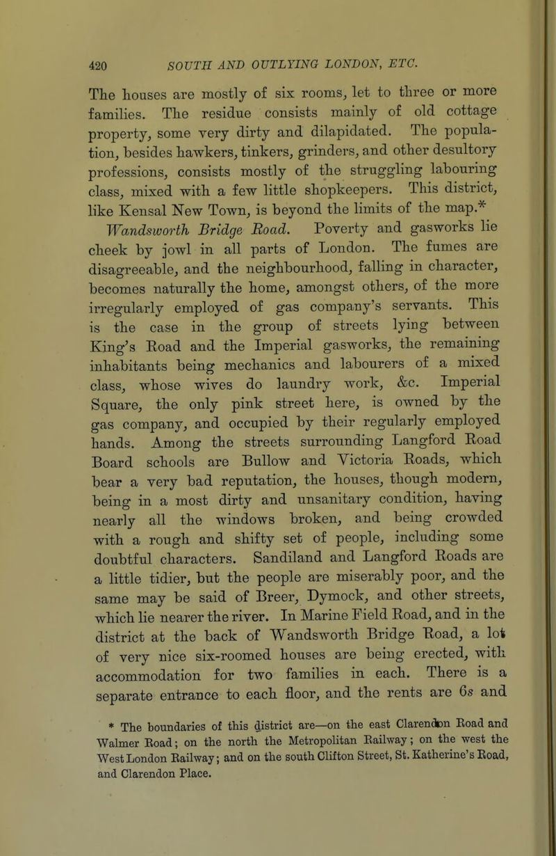 The houses are mostly of six rooms, let to three or more families. The residue consists mainly of old cottage property, some very dirty and dilapidated. The popula- tion, besides hawkers, tinkers, grinders, and other desultory professions, consists mostly of the struggling labouring class, mixed with a few little shopkeepers. This district, like Kensal New Town, is beyond the limits of the map.^ Wandsworth Bridge Road. Poverty and gasworks lie cheek by jowl in all parts of London. The fumes are disagreeable, and the neighbourhood, falling in character, becomes naturally the home, amongst others, of the more irregularly employed of gas company's servants. This is the case in the group of streets lying between King's Road and the Imperial gasworks, the remaining inhabitants being mechanics and labourers of a mixed class, whose wives do laundry work, &c. Imperial Square, the only pink street here, is owned by the gas company, and occupied by their regularly employed hands. Among the streets surrounding Langford Road Board schools are Bullow and Victoria Roads, which bear a very bad reputation, the houses, though modern, being in a most dirty and unsanitary condition, having nearly all the windows broken, and being crowded with a rough and shifty set of people, including some doubtful characters. Sandiland and Langford Roads are a little tidier, but the people are miserably poor, and the same may be said of Breer, Dymock, and other streets, which lie nearer the river. In Marine Field Road, and in the district at the back of Wandsworth Bridge Road, a lot of very nice six-roomed houses are being erected, with accommodation for two families in each. There is a separate entrance to each floor, and the rents are Qs and * The boundaries of this district are—on the east Clarendon Road and Walmer Road; on the north the Metropohtan Railway; on the west the West London Railway; and on the south Clifton Street, St. Katherine's Road, and Clarendon Place.
