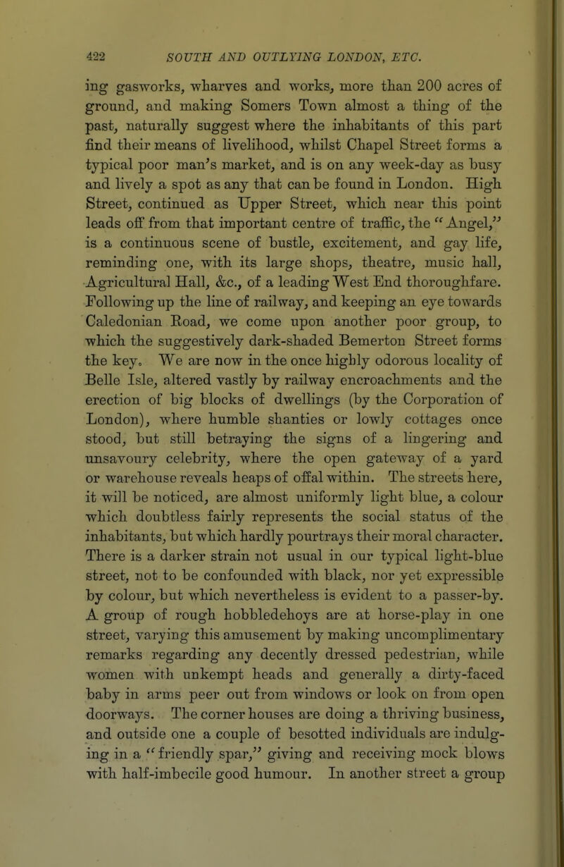 ing gasworks, wliarves and works, more tlian 200 acres of ground, and making Somers Town almost a thing of the past, naturally suggest where the inhabitants of this part find their means of livelihood, whilst Chapel Street forms a typical poor man's market, and is on any week-day as busy and lively a spot as any that can be found in London. High Street, continued as Upper Street, which near this point leads off from that important centre of traflBc, the  Angel,'' is a continuous scene of bustle, excitement, and gay life, reminding one, with its large shops, theatre, music hall, Agricultural Hall, &c., of a leading West End thoroughfare. Following up the line of railway, and keeping an eye towards Caledonian Eoad, we come upon another poor group, to which the suggestively dark-shaded Bemerton Street forms the key. We are now in the once highly odorous locality of Belle Isle, altered vastly by railway encroachments and the erection of big blocks of dwellings (by the Corporation of London), where humble shanties or lowly cottages once stood, but still betraying the signs of a lingering and unsavoury celebrity, where the open gateway of a yard or warehouse reveals heaps of offal within. The streets here, it will be noticed, are almost uniformly light blue, a colour which doubtless fairly represents the social status of the inhabitants, but which hardly pourtrays their moral character. There is a darker strain not usual in our typical light-blue street, not to be confounded with black, nor yet expressible by colour, but which nevertheless is evident to a passer-by. A group of rough hobbledehoys are at horse-play in one street, varying this amusement by making uncomplimentary remarks regarding any decently dressed pedestrian, while women with unkempt heads and generally a dirty-faced baby in arms peer out from windows or look on from open doorways. The corner houses are doing a thriving business, and outside one a couple of besotted individuals are indulg- ing in a  friendly spar, giving and receiving mock blows with half-imbecile good humour. In another street a group
