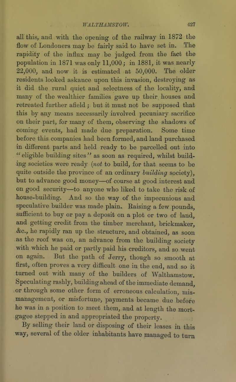 all tMsj and with the opening of the railway in 1872 the flow of Londoners may be fairly said to have set in. The rapidity of the influx may be judged from the fact the population in 1871 was only 11,000 j in 1881, it was nearly 22,000, and now it is estimated at 50,000. The older residents looked askance upon this invasion, destroying as it did the rural quiet and selectness of the locality, and many of the wealthier families gave up their houses and retreated further afield ; but it must not be supposed that this by any means necessarily involved pecuniary sacrifice on their part, for many of them, observing the shadows of coming events, had made due preparation. Some time before this companies had been formed, and land purchased in diSerent parts and held ready to be parcelled out into  eligible building sites as soon as required, whilst build- ing societies were ready {not to build, for that seems to be quite outside the province of an ordinary building society), but to advance good money—of course at good interest and on good security—to anyone who liked to take the risk of house-building. And so the way of the impecunious and speculative builder was made plain. Kaising a few pounds, sufficient to buy or pay a deposit on a plot or two of land, and getting credit from the timber merchant, brickmaker, &c., he rapidly ran up the structure, and obtained, as soon as the roof was on, an advance from the building society with which he paid or partly paid his creditors, and so went on again. But the path of Jerry, though so smooth at first, often proves a very difficult one in the end, and so it turned out with many of the builders of Walthamstow. Speculating rashly, building ahead of the immediate demand, or through some other form of erroneous calculation, mis- management, or misfortune, payments became due before he was in a position to meet them, and at length the mort- gagee stepped in and appropriated the property. By selling their land or disposing of their leases in this way, several of the older inhabitants have managed to turn