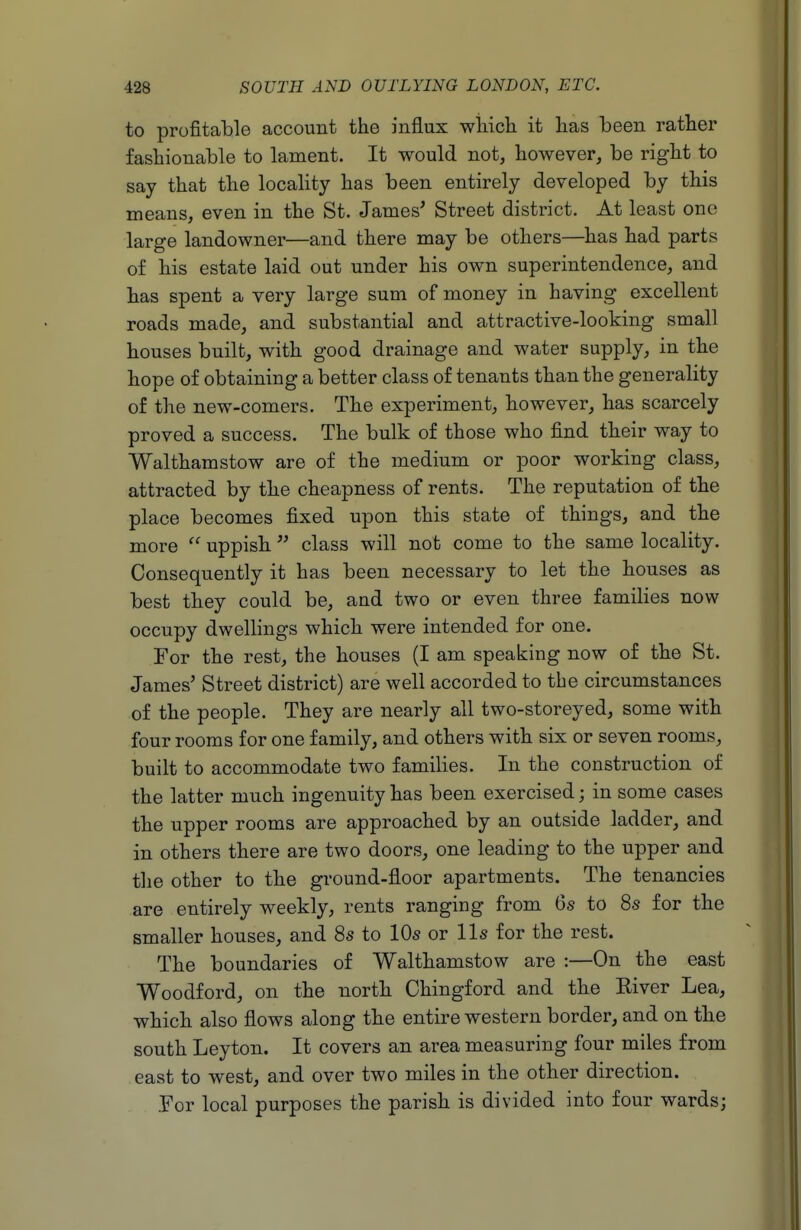 to profitable account the influx wliich it lias been rather fashionable to lament. It would not, however, be right to say that the locality has been entirely developed by this means, even in the St. James' Street district. At least one large landowner—and there may be others—has had parts of his estate laid out under his own superintendence, and has spent a very large sum of money in having excellent roads made, and substantial and attractive-looking small houses built, with good drainage and water supply, in the hope of obtaining a better class of tenants than the generality of the new-comers. The experiment, however, has scarcely proved a success. The bulk of those who find their way to Walthamstow are of the medium or poor working class, attracted by the cheapness of rents. The reputation of the place becomes fixed upon this state of things, and the more  uppish  class will not come to the same locality. Consequently it has been necessary to let the houses as best they could be, and two or even three families now occupy dwellings which were intended for one. For the rest, the houses (I am speaking now of the St. James' Street district) are well accorded to the circumstances of the people. They are nearly all two-storeyed, some with four rooms for one family, and others with six or seven rooms, built to accommodate two families. In the construction of the latter much ingenuity has been exercised; in some cases the upper rooms are approached by an outside ladder, and in others there are two doors, one leading to the upper and the other to the ground-floor apartments. The tenancies are entirely weekly, rents ranging from 6s to 8s for the smaller houses, and 8s to 10s or lis for the rest. The boundaries of Walthamstow are :—On the east Woodford, on the north Chingford and the Kiver Lea, which also flows along the entire western border, and on the south Leyton. It covers an area measuring four miles from east to west, and over two miles in the other direction. .For local purposes the parish is divided into four wards;